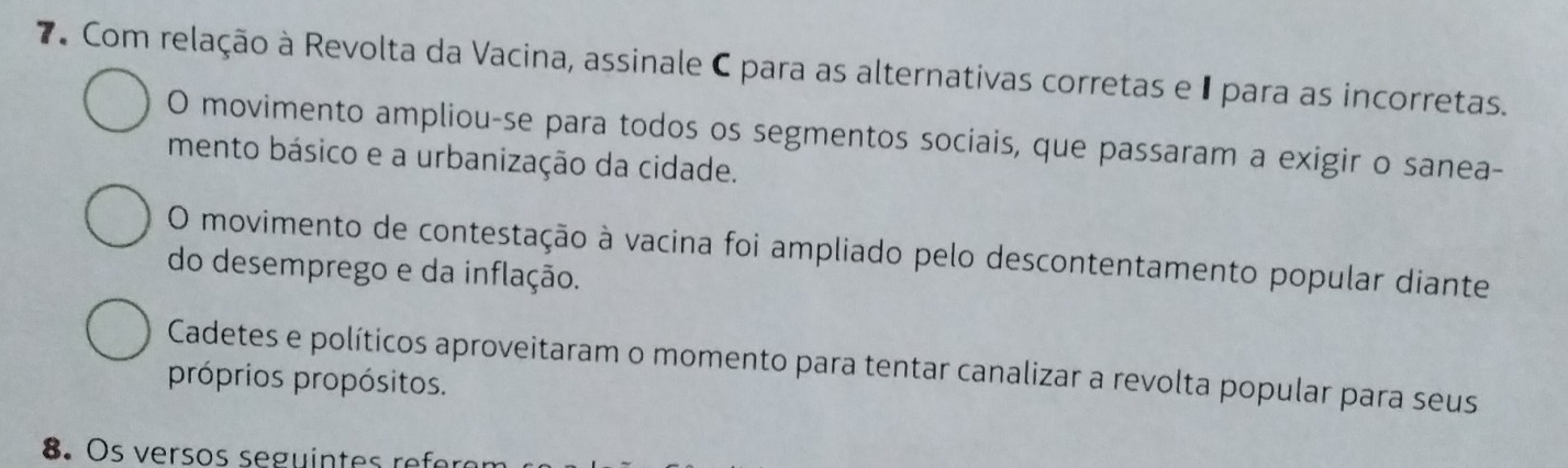 Com relação à Revolta da Vacina, assinale C para as alternativas corretas e 1 para as incorretas.
O movimento ampliou-se para todos os segmentos sociais, que passaram a exigir o sanea-
mento básico e a urbanização da cidade.
O movimento de contestação à vacina foi ampliado pelo descontentamento popular diante
do desemprego e da inflação.
Cadetes e políticos aproveitaram o momento para tentar canalizar a revolta popular para seus
próprios propósitos.
8.s ersos seguintes reer