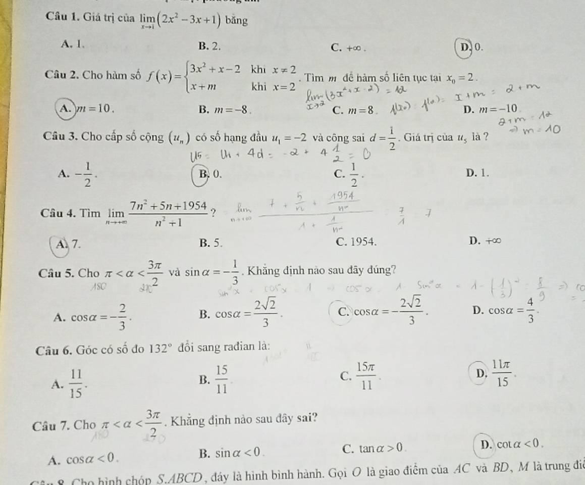 Giá trị của limlimits _xto 1(2x^2-3x+1) bǎng
A. 1. B. 2. C. +∞ D. 0.
Câu 2. Cho hàm số f(x)=beginarrayl 3x^2+x-2 x+mendarray. khi x!= 2.  Tìm m để hàm số liên tục tại x_0=2.
khi x=2
A. m=10. B. m=-8. C. m=8. D. m=-10
Câu 3. Cho cấp số cộng (u_n) có số hạng đầu u_1=-2 và công sai d= 1/2 . Giá trị của u_5 là ?
A. - 1/2 . B.0. C.  1/2 . D. 1.
Câu 4. Tìm limlimits _nto +∈fty  (7n^2+5n+1954)/n^2+1  ?
 7/A  □ overline A
A. 7. B. 5. C. 1954. D. +∞
Câu 5. Cho π và sin alpha =- 1/3 . Khắng định nào sau đãy đúng?
ASC
A. cos alpha =- 2/3 .
B. cos alpha = 2sqrt(2)/3 . C. cos alpha =- 2sqrt(2)/3 . D. cos alpha = 4/3 .
Câu 6. Góc có số đo 132° đồi sang rađian là:
A.  11/15 .  15/11  C.  15π /11 .
B.
D.  11π /15 
Câu 7. Cho π . Khẳng định nào sau đây sai?
A. cos alpha <0. B. sin alpha <0.
C. tan alpha >0. D. cot alpha <0.
8 Cho hình chóp S.ABCD, đáy là hình bình hành. Gọi O là giao điểm của AC và BD, M là trung điể