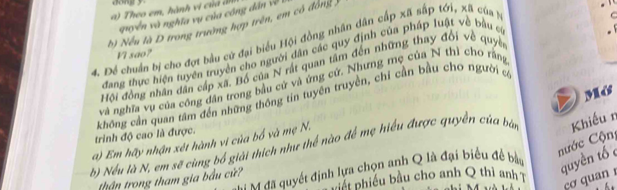 dong y
a ) Theo em, hành vi c ủ dn 
quyền và nghĩa vụ của công dân về 
b) Nều là D trong trường hợp trên, em có đồng ) 
4. Để chuẩn bị cho đợt bầu cử đại biểu Hội đồng nhân dân cấp xã sắp tới, xã của N 
VI sao? 
dang thực hiện tuyên truyền cho người dân các quy định của pháp luật về bầu c 
Hội đồng nhân dân cấp xã. Bố của N rất quan tâm đến những thay đối về quyền 
và nghĩa vụ của công dân trong bầu cử và ứng cứ. Nhưng mẹ của N thì cho rằng 
không cần quan tâm đến những thông tin tuyên truyền, chỉ cần bầu cho người c 
a) Em hãy nhận xét hành vi của bố và mẹ N. Mớs 
trình độ cao là được. 
nước Cộn 
b) Nếu là N, em sẽ cùng bổ giải thích như thể nào để mẹ hiểu được quyền của bàn Khiếu n 
M đã quyết định lựa chọn anh Q là đại biểu đề bầu 
quyền tố 
cơ quan 
thận trong tham gia bầu cử? 
Đắt phiếu bầu cho anh Q thì anh T