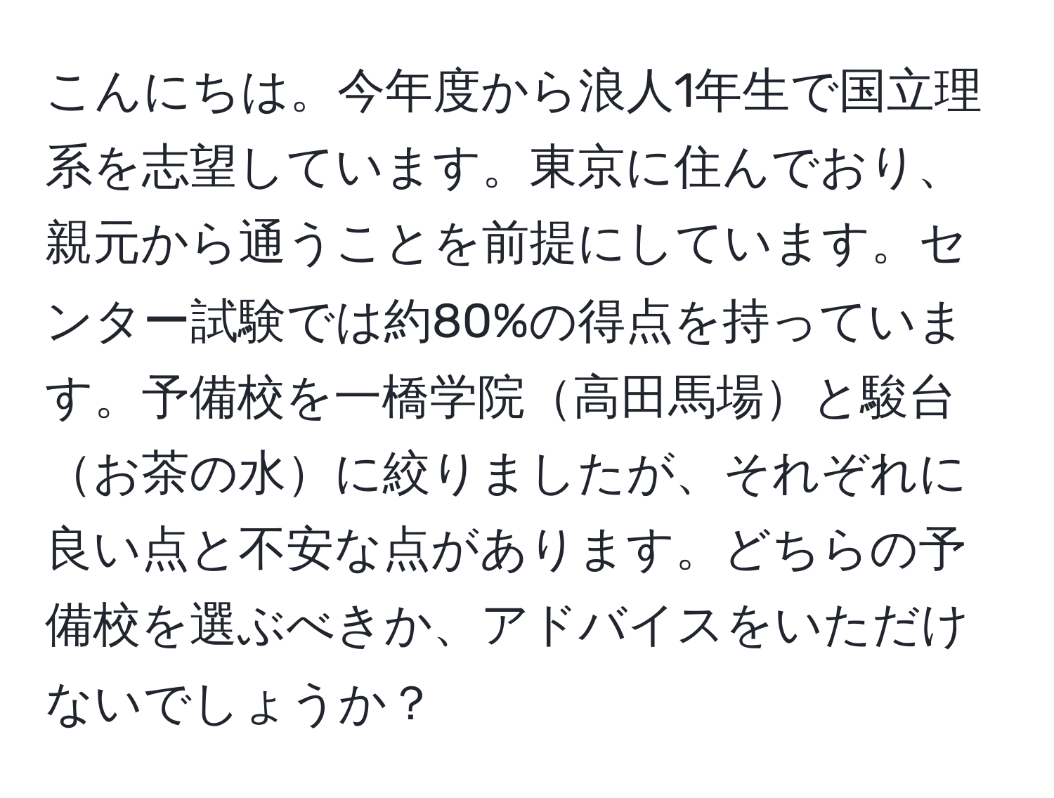 こんにちは。今年度から浪人1年生で国立理系を志望しています。東京に住んでおり、親元から通うことを前提にしています。センター試験では約80%の得点を持っています。予備校を一橋学院高田馬場と駿台お茶の水に絞りましたが、それぞれに良い点と不安な点があります。どちらの予備校を選ぶべきか、アドバイスをいただけないでしょうか？