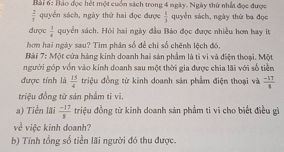 Bảo đọc hết một cuốn sách trong 4 ngày. Ngày thứ nhất đọc được
 2/5  quyển sách, ngày thứ hai đọc được  1/3  quyển sách, ngày thứ ba đọc 
được  1/4  quyền sách. Hỏi hai ngày đầu Bảo đọc được nhiều hơn hay ít 
hơn hai ngày sau? Tìm phân số để chỉ số chênh lệch đó. 
Bài 7: Một cửa hàng kinh doanh hai sản phẩm là ti vi và điện thoại. Một 
người góp vốn vào kinh doanh sau một thời gia được chia lãi với số tiền 
được tính là  15/4  triệu đồng từ kinh doanh sản phầm điện thoại và  (-17)/8 
triệu đồng từ sản phầm ti vi. 
a) Tiền lãi  (-17)/8  triệu đồng từ kinh doanh sản phầm ti vi cho biết điều gì 
về việc kinh doanh? 
b) Tính tổng số tiền lãi người đó thu được.