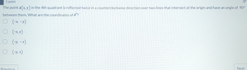 The point A(x,y) in the 4th quadrant is reflected twice in a counterclockwise direction over two lines that intersect at the origin and have an angle of 90°
between them. What are the coordinates of 4°?
(-x,-y)
(-x,y)
(-y,-x)
(-y,x)