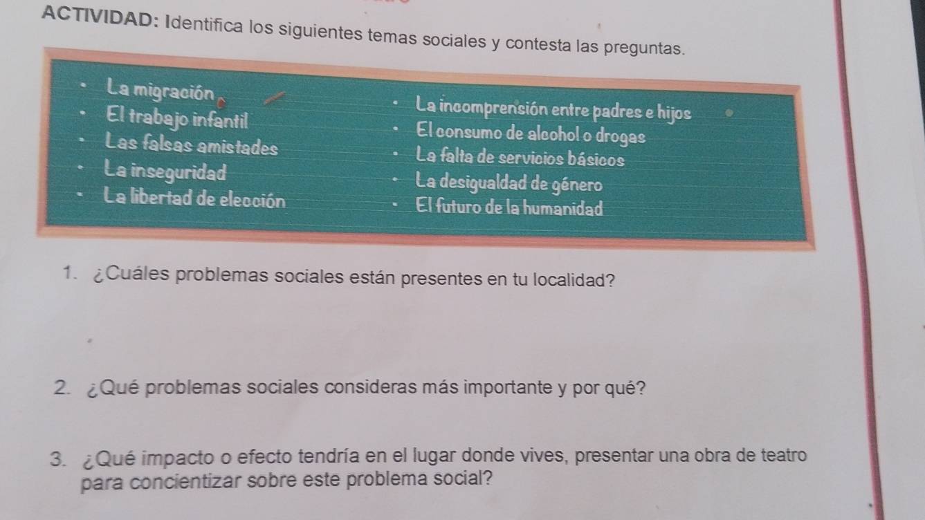 ACTIVIDAD: Identifica los siguientes temas sociales y contesta las preguntas. 
La migración La incomprensión entre padres e hijos 
El trabajo infantil El consumo de alcohol o drogas 
Las falsas amistades La falta de servicios básicos 
La inseguridad La desigualdad de género 
La libertad de elección El futuro de la humanidad 
1. ¿Cuáles problemas sociales están presentes en tu localidad? 
2.¿Qué problemas sociales consideras más importante y por qué? 
3. Qué impacto o efecto tendría en el lugar donde vives, presentar una obra de teatro 
para concientizar sobre este problema social?