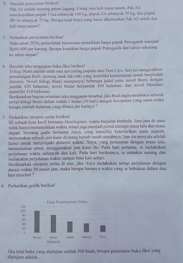 Bacalah pernyataan berikut!
Pak Ali adalah seorang petani jagung. Untuk satu kali masa tanam, Pak Ali
membutuhkan pupuk Urea sebanyak 100 kg, pupuk ZA sebanyak 50 kg, dan pupuk
SP-36 sebanyak 75 kg. Berapa total biaya yang harus dikeluarkan Pak Ali untuk dua
kali masa tanam?
5. Perhatikan pernyataan berikut!
Pada tahun 2026, pemerintah berencana menaikkan harga pupuk Petroganik menjadi
Rp40.000 per karung. Berapa kenaikan harga pupuk Petroganik dari tahun sekarang
ke tahun depan?
6. Bacalah teks tanggapan buku fiksi berikut!
Trilogi Bumi adalah salah satu seri paling populer dari Tere Liye. Seri ini mengisahkan
petualangan Raib, seorang anak laki-laki yang memiliki kemampuan untuk berpindah
dimensi. Novel trilogi Bumi mempunyai beberapa judul yaitu novel Bumi dengan
jumlah 420 halaman, novel Bulan berjumlah 450 halaman, dan novel Matahari
memiliki 510 halaman.
Berdasarkan bagian orientasi teks tanggapan tersebut, jika Budi ingin membaca seluruh
novel trilogi Bumi dalam waktu 1 bulan (30 hari) dengan kecepatan yang sama maka
berapa jumlah halaman yang dibaca per harinya ?
7. Perhatikan sinopsis cerita berikut!
Di sebuah kota kecil bernama Horologium, waktu berjalan berbeda. Jam-jam di sana
tidak hanya menunjukkan waktu, tetapi juga menjadi portal menuju masa lalu dan masa
depan. Seorang gadis bernama Anya, yang memiliki ketertarikan pada sejarah,
menemukan sebuah jam kuno di ruang bawah tanah rumahnya. Jam itu ternyata adalah
kunci untuk menjelajahi dimensi waktu. Anya, yang penasaran dengan masa lalu,
memutuskan untuk menggunakan jam kuno itu. Pada hari pertama, ia melakukan
perjalanan waktu sebanyak dua kali. Pada hari berikutnya, ia semakin senang dan
melakukan perjalanan waktu sampai lima kali sehari.
Berdasarkan sinopsis cerita di atas, jika Anya melakukan setiap perjalanan dengan
durasi waktu 50 menit jam, maka berapa lamanya waktu yang ia habiskan dalam dua
hari tersebut ?
8. Perhatikan grafik berikut!
Jika total buku yang dipinjam adalah 300 buah, berapa persentase buku fiksi yang
dipinjam adalah…