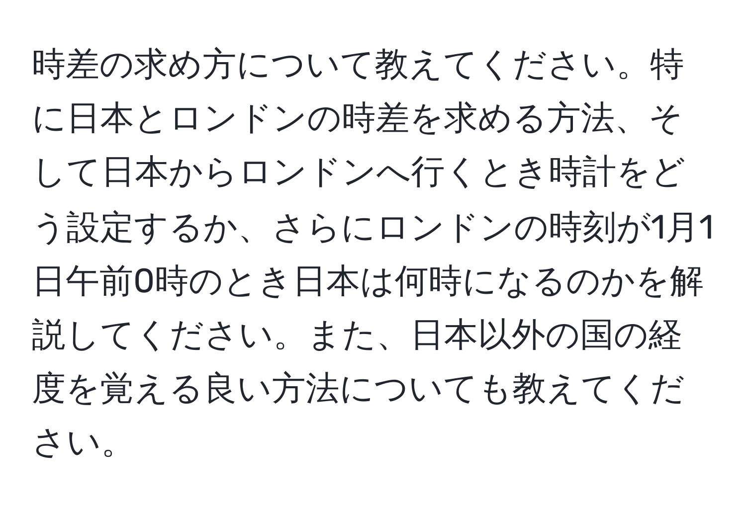 時差の求め方について教えてください。特に日本とロンドンの時差を求める方法、そして日本からロンドンへ行くとき時計をどう設定するか、さらにロンドンの時刻が1月1日午前0時のとき日本は何時になるのかを解説してください。また、日本以外の国の経度を覚える良い方法についても教えてください。