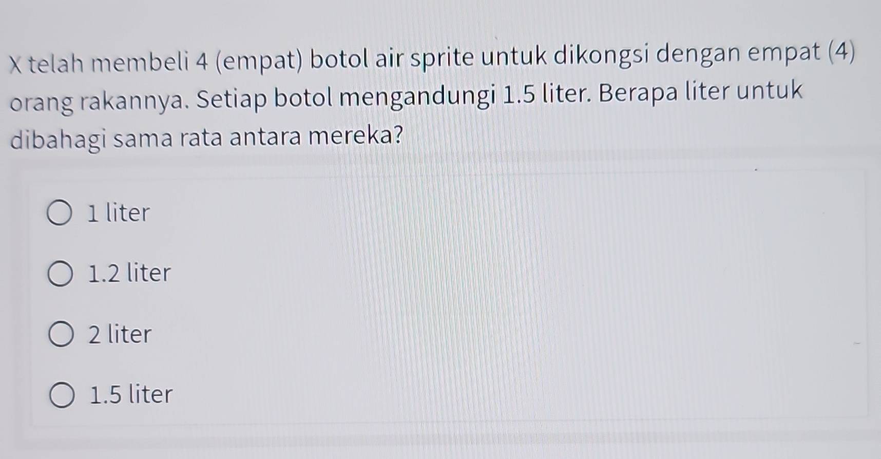 telah membeli 4 (empat) botol air sprite untuk dikongsi dengan empat (4)
orang rakannya. Setiap botol mengandungi 1.5 liter. Berapa liter untuk
dibahagi sama rata antara mereka?
1 liter
1.2 liter
2 liter
1.5 liter