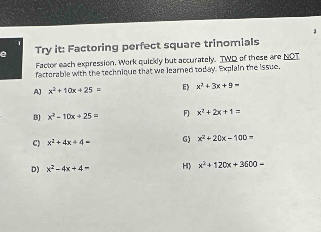 3
1
e Try it: Factoring perfect square trinomials
Factor each expression. Work quickly but accurately. TWO of these are NOT
factorable with the technique that we learned today. Explain the issue.
A) x^2+10x+25=
E) x^2+3x+9=
B) x^2-10x+25= F) x^2+2x+1=
C) x^2+4x+4=
G) x^2+20x-100=
D) x^2-4x+4= H) x^2+120x+3600=