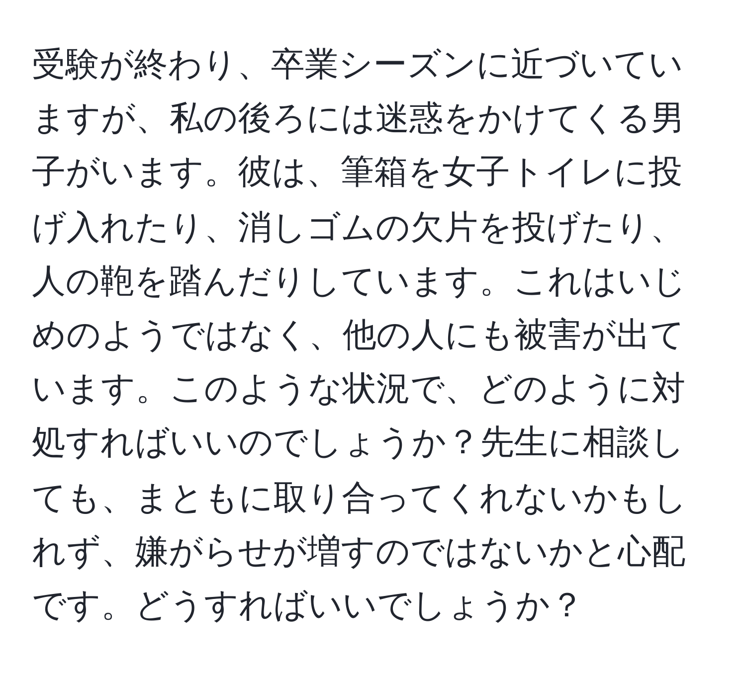 受験が終わり、卒業シーズンに近づいていますが、私の後ろには迷惑をかけてくる男子がいます。彼は、筆箱を女子トイレに投げ入れたり、消しゴムの欠片を投げたり、人の鞄を踏んだりしています。これはいじめのようではなく、他の人にも被害が出ています。このような状況で、どのように対処すればいいのでしょうか？先生に相談しても、まともに取り合ってくれないかもしれず、嫌がらせが増すのではないかと心配です。どうすればいいでしょうか？