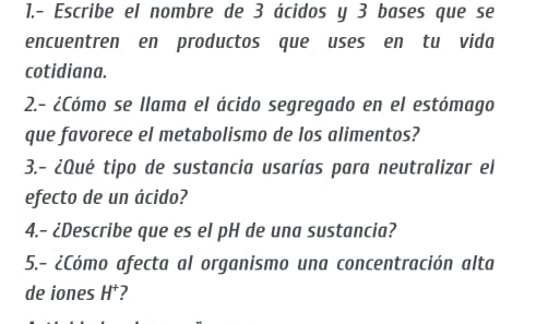 1.- Escribe el nombre de 3 ácidos y 3 bases que se 
encuentren en productos que uses en tu vida 
cotidiana. 
2.- ¿Cómo se llama el ácido segregado en el estómago 
que favorece el metabolismo de los alimentos? 
3.- ¿Qué tipo de sustancia usarías para neutralizar el 
efecto de un ácido? 
4.- ¿Describe que es el pH de una sustancia? 
5.- ¿Cómo afecta al organismo una concentración alta 
de iones H^+ 2