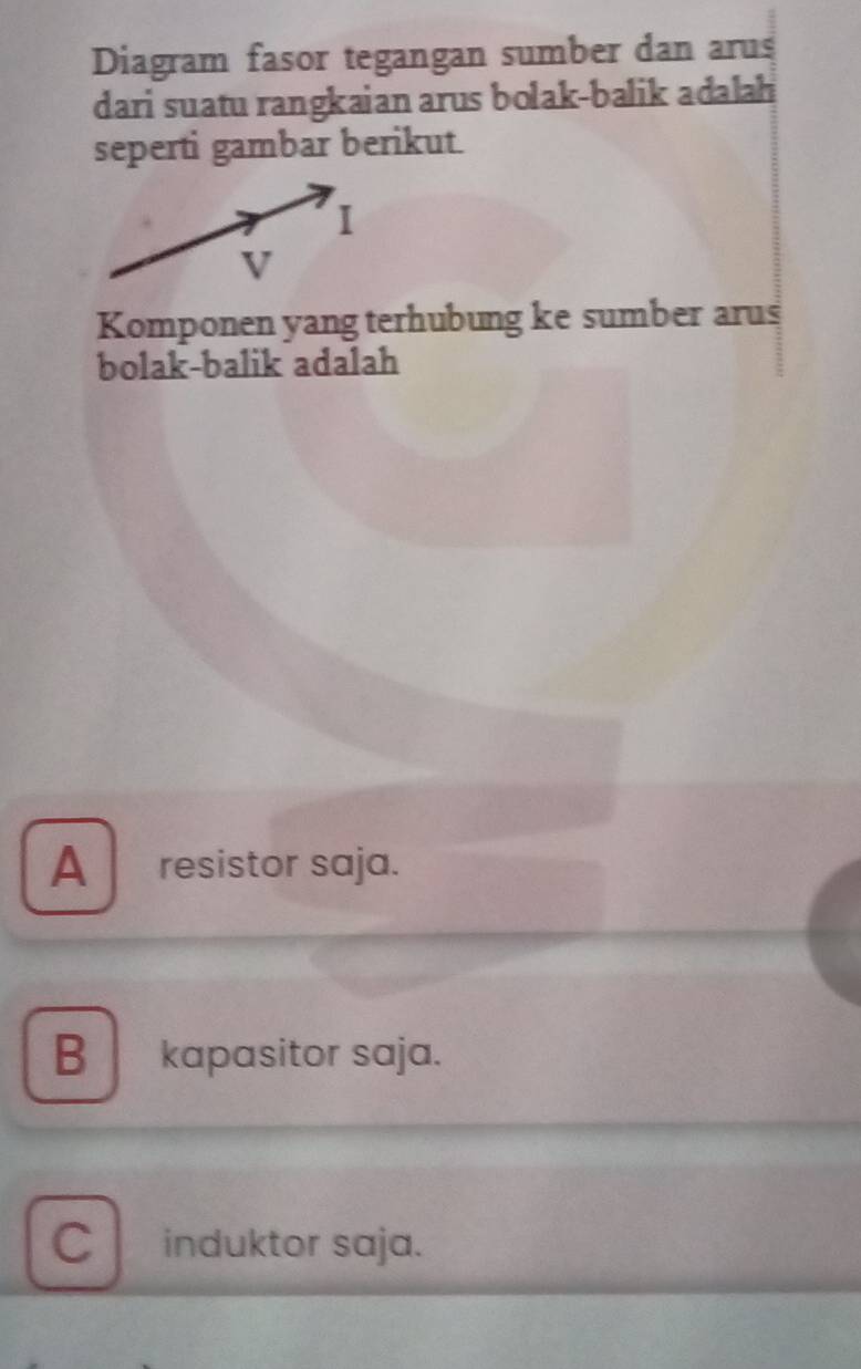 Diagram fasor tegangan sumber dan arus
dari suatu rangkaian arus bolak-balik adalah
seperti gambar berikut.
Komponen yang terhubung ke sumber arus
bolak-balik adalah
A . resistor saja.
Bkapasitor saja.
C induktor saja.