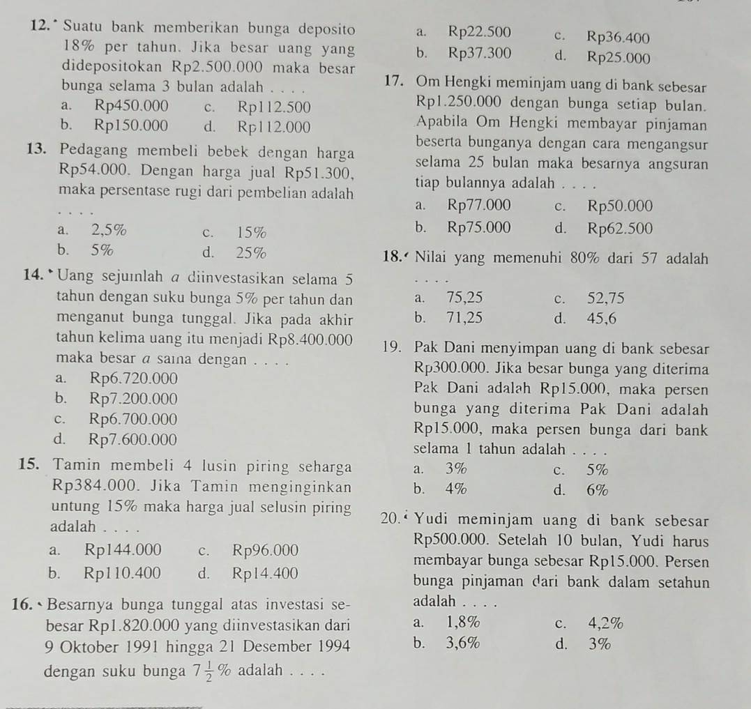 12.* Suatu bank memberikan bunga deposito a. Rp22.500 c. Rp36.400
18% per tahun. Jika besar uang yang b. Rp37.300 d. Rp25.000
didepositokan Rp2.500.000 maka besar
bunga selama 3 bulan adalah . . . .
17. Om Hengki meminjam uang di bank sebesar
a. Rp450.000 c. Rp112.500
Rp1.250.000 dengan bunga setiap bulan.
b. Rp150.000 d. Rp112.000
Apabila Om Hengki membayar pinjaman
beserta bunganya dengan cara mengangsur
13. Pedagang membeli bebek dengan harga selama 25 bulan maka besarnya angsuran
Rp54.000. Dengan harga jual Rp51.300, tiap bulannya adalah . . . .
maka persentase rugi dari pembelian adalah a. Rp77.000 c. Rp50.000
a. 2,5% c. 15% b. Rp75.000 d. Rp62.500
b. 5% d. 25% 18. Nilai yang memenuhi 80% dari 57 adalah
14. Uang sejuinlah a diinvestasikan selama 5
tahun dengan suku bunga 5% per tahun dan a. 75,25 c. 52,75
menganut bunga tunggal. Jika pada akhir b. 71,25 d. 45,6
tahun kelima uang itu menjadi Rp8.400.000 19. Pak Dani menyimpan uang di bank sebesar
maka besar a saina dengan . . . . Rp300.000. Jika besar bunga yang diterima
a. Rp6.720.000 Pak Dani adalah Rp15.000, maka persen
b. Rp7.200.000
bunga yang diterima Pak Dani adalah
c. Rp6.700.000 Rp15.000, maka persen bunga dari bank
d. Rp7.600.000 selama 1 tahun adalah      
15. Tamin membeli 4 lusin piring seharga a. 3% c. 5%
Rp384.000. Jika Tamin menginginkan b. 4% d. 6%
untung 15% maka harga jual selusin piring  20.*  Yudi meminjam uang di bank sebesar
adalah . . . .
Rp500.000. Setelah 10 bulan, Yudi harus
a. Rp144.000 c. Rp96.000
membayar bunga sebesar Rp15.000. Persen
b. Rp110.400 d. Rp14.400 bunga pinjaman dari bank dalam setahun
16. Besarnya bunga tunggal atas investasi se- adalah ._
besar Rp1.820.000 yang diinvestasikan dari a. 1,8% c. 4,2%
9 Oktober 1991 hingga 21 Desember 1994 b. 3,6% d. 3%
dengan suku bunga 7 1/2 % adalah . . . .