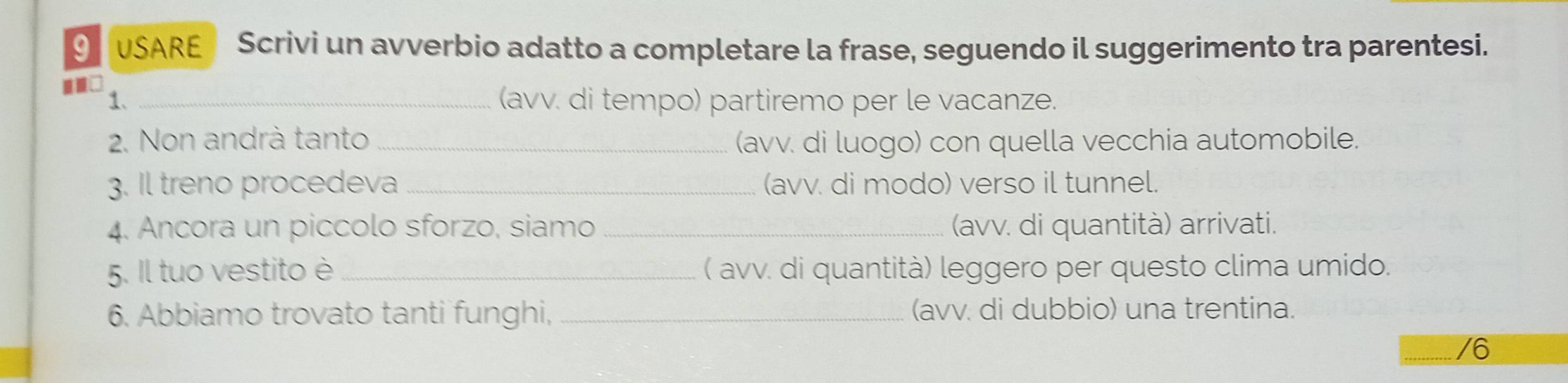 USARE Scrivi un avverbio adatto a completare la frase, seguendo il suggerimento tra parentesi. 
1. _(avv. di tempo) partiremo per le vacanze. 
2. Non andrà tanto _(avv. di luogo) con quella vecchia automobile. 
3. Il treno procedeva _(avv. di modo) verso il tunnel. 
4. Ancora un piccolo sforzo, siamo _(avv. di quantità) arrivati. 
5. Il tuo vestito è ( avv. di quantità) leggero per questo clima umido. 
6. Abbiamo trovato tanti funghi, _(avv. di dubbio) una trentina. 
/6