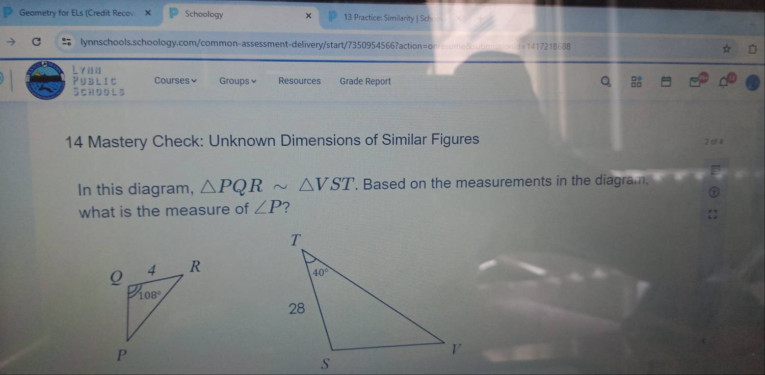 Geometry for ELs (Credit Recov Schoology 13 Practice: Similarity | Sch
×
C lynnschools.schoology.com/common-assessment-delivery/start/7350954566?action=onresume8submi d=1417218688
PubliC Courses Groups≌ Resources Grade Report
SCHOOLS
14 Mastery Check: Unknown Dimensions of Similar Figures 2 of 4
In this diagram, △ PQRsim △ VST. Based on the measurements in the diagram.
what is the measure of ∠ P ?