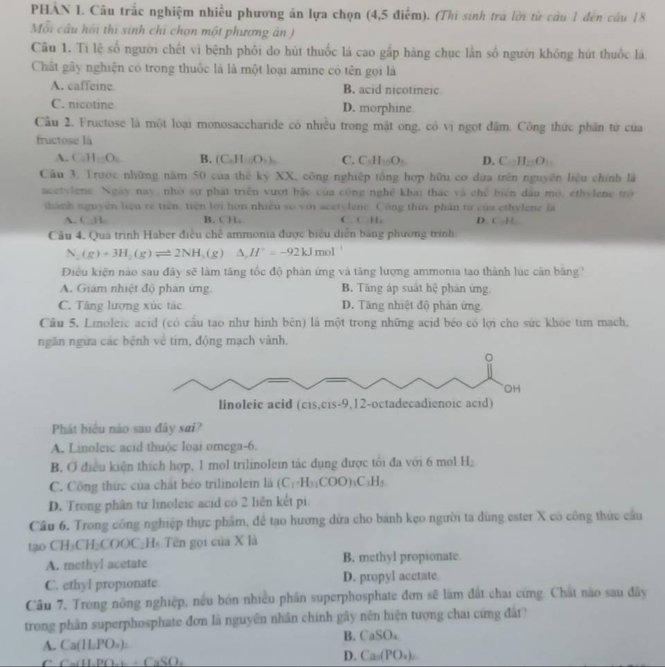 PHAN I. Câu trắc nghiệm nhiều phương án lựa chọn (4,5 điểm). (Thi sinh trá lời từ câu 1 đến cầu 18
Mỗi câu hồi thi sinh chỉ chọn một phương án)
Câu 1. Ti lệ số người chết vì bệnh phôi do hút thuốc lá cao gấp hàng chục lần số người không hút thuốc lá
Chất gây nghiện có trong thuốc là là một loại amine có tên gọi là
A. caffeine B. acid nicotieic
C. nicotine D. morphine
Câu 2. Fructose là một loại monosaccharide có nhiều trong mật ong, có vị ngọt đậm. Công thức phân tử của
fructose là
A. C_2H_2O_4 B. (C_6H_100O_4)_6 C. C.H_10O. D. CH_2O_3
Câu 3. Trước những năm 50 của thế kỷ XX, công nghiệp tổng hợp hữu cơ dựa trên nguyên liệu chính là
acetylene. Ngày nay, nhờ sự phát triển vượt bắc của công nghệ khai thác và chế biển đầu mô, ethylene trờ
thành nguyên liệu rẻ tiên, tiên lới hơn nhiều số với acetylene. Công thức phân từ của ethylene là
A. C_H. B. CH。 C. C Hu D CH
Cầu 4. Qua trình Haber điều chế ammonia được biểu diễn bằng phương trình
N_2(g)+3H_2(g)leftharpoons 2NH (g) △ ,H°=-92kJmol
Điều kiện nào sau đãy sẽ làm tăng tốc độ phản ứng và tăng lượng ammonia tao thành lúc cân băng?
A. Giám nhiệt độ phản ứng. B. Tăng áp suất hệ phản ứng.
C. Tăng lượng xúc tác D. Tăng nhiệt độ phản ứng.
Câu 5. Linoleic acid (có cầu tạo như hình bên) là một trong những acid béo có lợi cho sức khóc tim mạch,
ngân ngừa các bệnh về tim, động mạch vành.
Phát biểu nào sau đây sai?
A. Linoleic acid thuộc loại omega-6.
B. O điều kiện thích hợp, 1 mol trilinolem tắc dụng được tôi đa với 6 mol H₂
C. Công thức của chất béo trilinolein là (C_1-H_31COO)_3C_3H_5
D. Trong phân tứ linoleic acid có 2 liên kết pi
Câu 6. Trong công nghiệp thực phẩm, để tạo hương dứa cho bánh kẹo người ta dùng ester X có công thức cầu
tạo CH₃CH₃COOC₂H Tên gọi của X là
A. methyl acetate B. methyl propionate
C. ethyl propionate D. propyl acetate
Câu 7. Trong nông nghiệp, nều bón nhiều phần superphosphate đơn sẽ làm đất chai cứng. Chất nào sau đây
trong phân superphosphate đơn là nguyên nhân chính gây nên hiện tượng chai cứng đất
B. CaSO_4
A. Ca(H_2PO_4)_2
C Ca(H_2PO_4)+CaSO_4
D. Ca_2(PO_4)_2