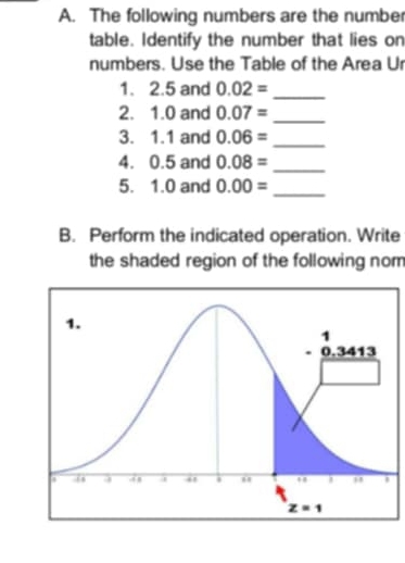 The following numbers are the number
table. Identify the number that lies on
numbers. Use the Table of the Area Ur
1. 2.5 and 0.02=
_
2. 1.0 and 0.07= _
3. 1.1 and 0.06= _
4. 0.5 and 0.08=
_
5. 1.0 and 0.00= _
B. Perform the indicated operation. Write
the shaded region of the following nom