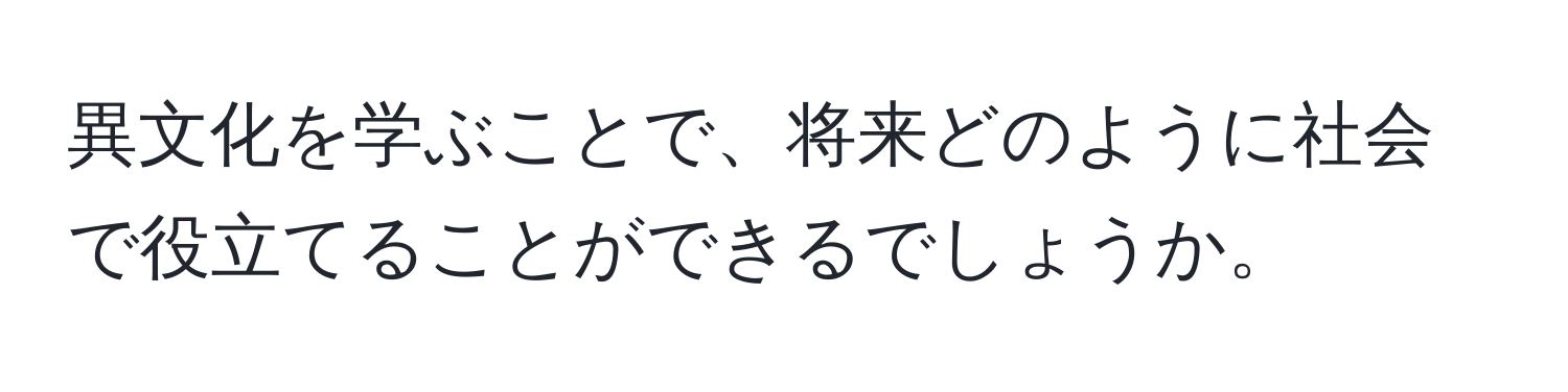 異文化を学ぶことで、将来どのように社会で役立てることができるでしょうか。