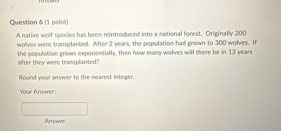 nswer 
Question 6 (1 point) 
A native wolf species has been reintroduced into a national forest. Originally 200
wolves were transplanted. After 2 years, the population had grown to 300 wolves. If 
the population grows exponentially, then how many wolves will there be in 13 years
after they were transplanted? 
Round your answer to the nearest integer. 
Your Answer: 
Answer