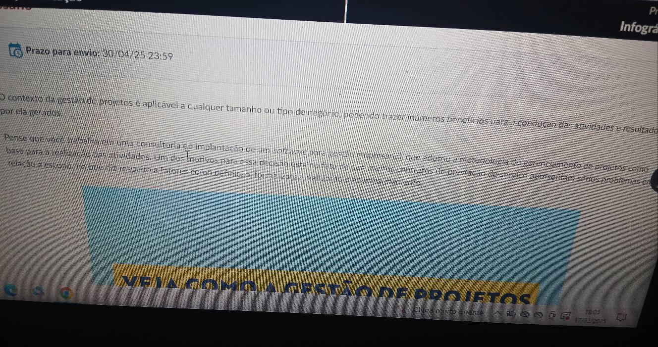 Pr 
Infográ 
Prazo para envio: overline AD /04/25 23:59
por ela gerados. 
O contexto da gestão de projetos é aplicável a qualquer tamanho ou tipo de negocio, podendo trazer inúmeros penefícios para a condução das atividades e resultado 
Pense que voce trabalha em uma consultoria de implantação de um sofo vare para vestão cmpmsarial, que adorou a metudolocia do gerenciamento de projetos como 
base para a realização das atividados. Um dos motivos para a ssa decisão estáino fato de qua maitor contratos de prestação de servico apresentam sérios problemas em 
relação a estopo ãro dte beginarrayr 1 4endarray beginarrayr 12 respeito a fatores como defnição, formelização validação e artma Haleo do 
Fla cómo a IDEPROIETOS 
1801 
17/02/2025