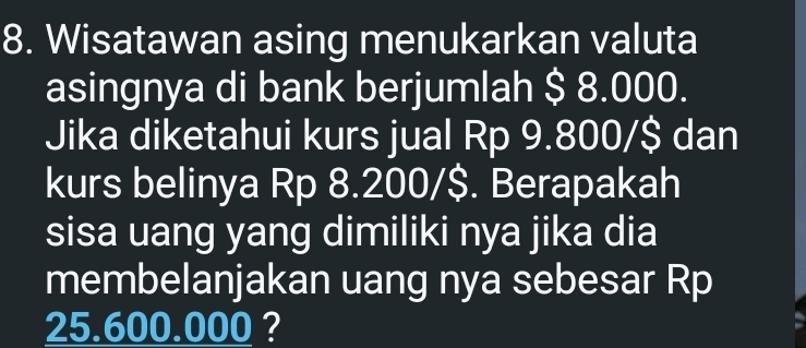 Wisatawan asing menukarkan valuta 
asingnya di bank berjumlah $ 8.000. 
Jika diketahui kurs jual Rp 9.800/$ dan 
kurs belinya Rp 8.200/$. Berapakah 
sisa uang yang dimiliki nya jika dia 
membelanjakan uang nya sebesar Rp
25.600.000 ?