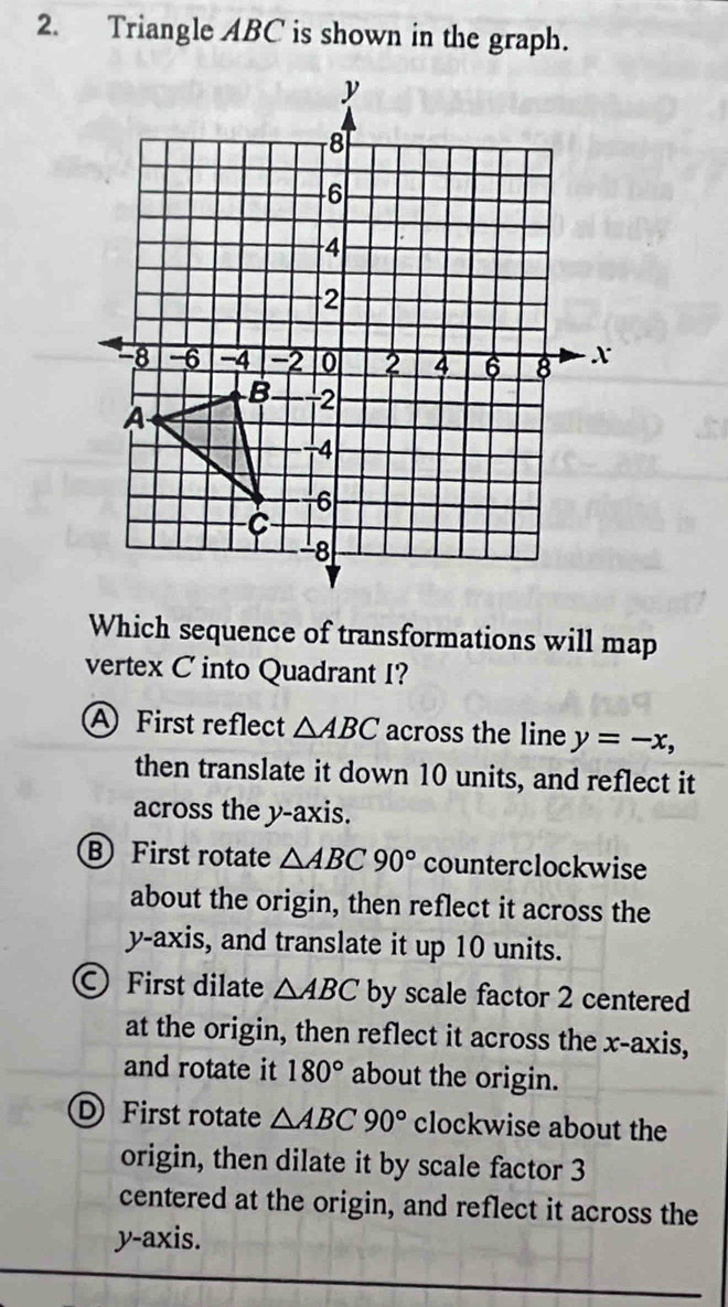 Triangle ABC is shown in the graph.
Which sequence of transformations will map
vertex C into Quadrant I?
A First reflect △ ABC across the line y=-x, 
then translate it down 10 units, and reflect it
across the y-axis.
B First rotate △ ABC90° counterclockwise
about the origin, then reflect it across the
y-axis, and translate it up 10 units.
First dilate △ ABC by scale factor 2 centered
at the origin, then reflect it across the x-axis,
and rotate it 180° about the origin.
D First rotate △ ABC90° clockwise about the
origin, then dilate it by scale factor 3
centered at the origin, and reflect it across the
y-axis.