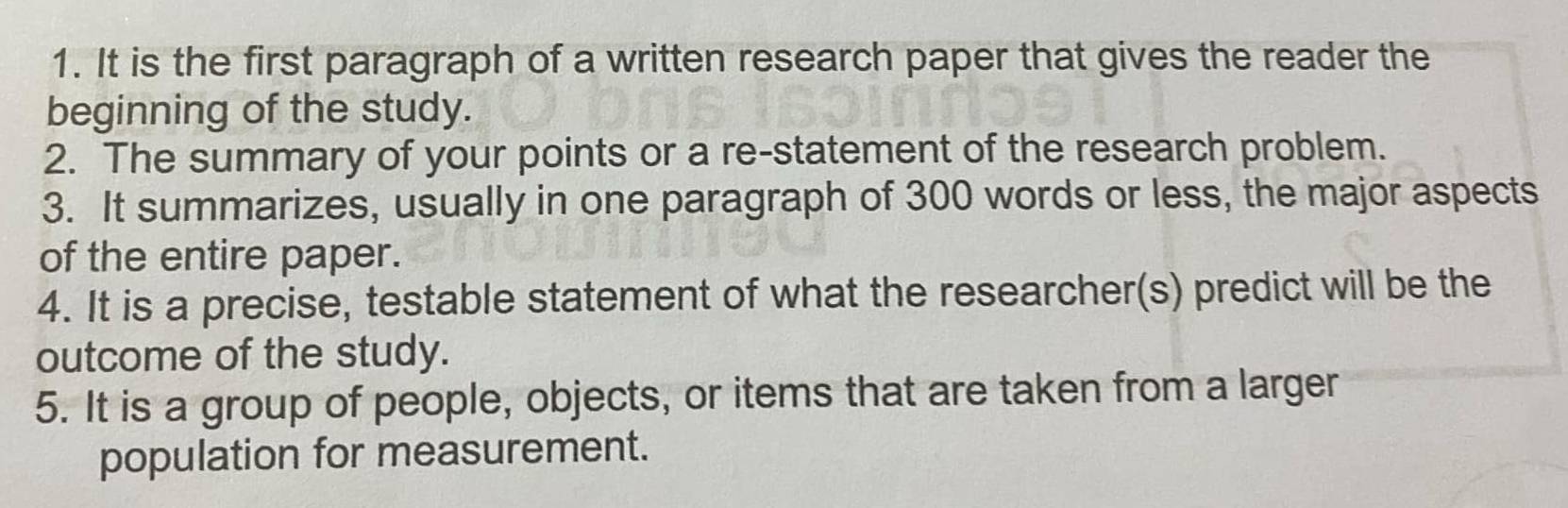 It is the first paragraph of a written research paper that gives the reader the 
beginning of the study. 
2. The summary of your points or a re-statement of the research problem. 
3. It summarizes, usually in one paragraph of 300 words or less, the major aspects 
of the entire paper. 
4. It is a precise, testable statement of what the researcher(s) predict will be the 
outcome of the study. 
5. It is a group of people, objects, or items that are taken from a larger 
population for measurement.