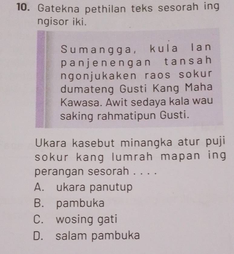 Gatekna pethilan teks sesorah ing
ngisor iki.
Sumangga, kula lan
panjenengan tansah
ngonjukaken raos sokur
dumateng Gusti Kang Maha
Kawasa. Awit sedaya kala wau
saking rahmatipun Gusti.
Ukara kasebut minangka atur puji
sokur kang lumrah mapan ing
perangan sesorah . . . .
A. ukara panutup
B. pambuka
C. wosing gati
D. salam pambuka