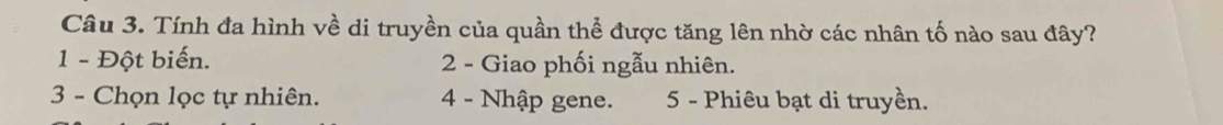 Tính đa hình về di truyền của quần thể được tăng lên nhờ các nhân tố nào sau đây?
1 - Đột biến. 2 - Giao phối ngẫu nhiên.
3 - Chọn lọc tự nhiên. 4 - Nhập gene. 5 - Phiêu bạt di truyền.