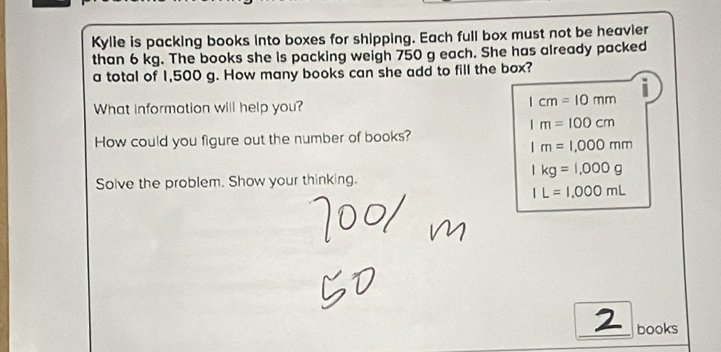 Kylie is packing books into boxes for shipping. Each full box must not be heavier
than 6 kg. The books she is packing weigh 750 g each. She has already packed
a total of 1,500 g. How many books can she add to fill the box?
What information will help you?
1cm=10mm
1m=100cm
How could you figure out the number of books?
1m=1,000mm
1kg=1,000g
Solve the problem. Show your thinking.
IL=1,000mL
_books