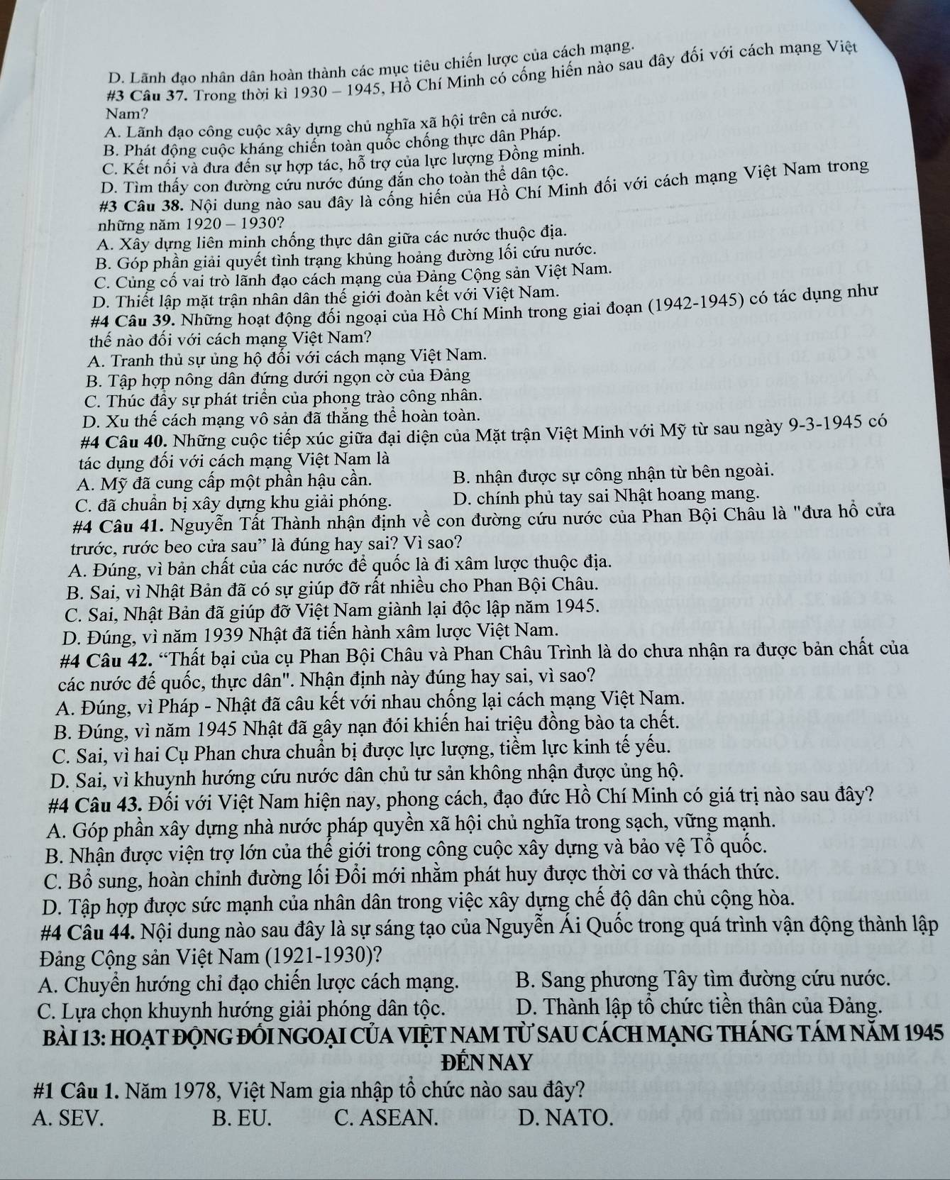 D. Lãnh đao nhân dân hoàn thành các mục tiêu chiến lược của cách mạng
#3 Câu 37. Trong thời kì 1930 - 1945, Hồ Chí Minh có cống hiến nào sau đây đổi với cách mạng Việt
Nam?
A. Lãnh đạo công cuộc xây dựng chủ nghĩa xã hội trên cả nước.
B. Phát động cuộc kháng chiến toàn quốc chống thực dân Pháp.
C. Kết nối và đưa đến sự hợp tác, hỗ trợ của lực lượng Đồng minh.
D. Tìm thấy con đường cứu nước đúng đắn cho toàn thể dân tộc.
#3 Câu 38. Nội dung nào sau đây là cống hiến của Hồ Chí Minh đối với cách mạng Việt Nam trong
những năm 1920 - 1930?
A. Xây dựng liên minh chống thực dân giữa các nước thuộc địa.
B. Góp phần giải quyết tình trạng khủng hoảng đường lối cứu nước.
C. Củng cố vai trò lãnh đạo cách mạng của Đảng Cộng sản Việt Nam.
D. Thiết lập mặt trận nhân dân thế giới đoàn kết với Việt Nam.
#4 Câu 39. Những hoạt động đối ngoại của Hồ Chí Minh trong giai đoạn (1942-1945) có tác dụng như
thế nào đối với cách mạng Việt Nam?
A. Tranh thủ sự ủng hộ đối với cách mạng Việt Nam.
B. Tập hợp nông dân đứng dưới ngọn cờ của Đảng
C. Thúc đầy sự phát triển của phong trào công nhân.
D. Xu thế cách mạng vô sản đã thắng thể hoàn toàn.
#4 Câu 40. Những cuộc tiếp xúc giữa đại diện của Mặt trận Việt Minh với Mỹ từ sau ngày 9-3-1945 có
tác dụng đối với cách mạng Việt Nam là
A. Mỹ đã cung cấp một phần hậu cần.  B. nhận được sự công nhận từ bên ngoài.
C. đã chuẩn bị xây dựng khu giải phóng. D. chính phủ tay sai Nhật hoang mang.
#4 Câu 41. Nguyễn Tất Thành nhận định về con đường cứu nước của Phan Bội Châu là "đưa hồ cửa
trước, rước beo cửa sau” là đúng hay sai? Vì sao?
A. Đúng, vì bản chất của các nước để quốc là đi xâm lược thuộc địa.
B. Sai, vì Nhật Bản đã có sự giúp đỡ rất nhiều cho Phan Bội Châu.
C. Sai, Nhật Bản đã giúp đỡ Việt Nam giành lại độc lập năm 1945.
D. Đúng, vì năm 1939 Nhật đã tiến hành xâm lược Việt Nam.
#4 Câu 42. “Thất bại của cụ Phan Bội Châu và Phan Châu Trình là do chưa nhận ra được bản chất của
các nước đế quốc, thực dân". Nhận định này đúng hay sai, vì sao?
A. Đúng, vì Pháp - Nhật đã câu kết với nhau chống lại cách mạng Việt Nam.
B. Đúng, vì năm 1945 Nhật đã gây nạn đói khiến hai triệu đồng bào ta chết.
C. Sai, vì hai Cụ Phan chưa chuẩn bị được lực lượng, tiềm lực kinh tế yếu.
D. Sai, vì khuynh hướng cứu nước dân chủ tư sản không nhận được ủng hộ.
#4 Câu 43. Đối với Việt Nam hiện nay, phong cách, đạo đức Hồ Chí Minh có giá trị nào sau đây?
A. Góp phần xây dựng nhà nước pháp quyền xã hội chủ nghĩa trong sạch, vững mạnh.
B. Nhận được viện trợ lớn của thể giới trong công cuộc xây dựng và bảo vệ Tổ quốc.
C. Bổ sung, hoàn chỉnh đường lối Đổi mới nhằm phát huy được thời cơ và thách thức.
D. Tập hợp được sức mạnh của nhân dân trong việc xây dựng chế độ dân chủ cộng hòa.
#4 Cầu 44. Nội dung nào sau đây là sự sáng tạo của Nguyễn Ái Quốc trong quá trình vận động thành lập
Đảng Cộng sản Việt Nam (1921-1930)?
A. Chuyển hướng chỉ đạo chiến lược cách mạng.  B. Sang phương Tây tìm đường cứu nước.
C. Lựa chọn khuynh hướng giải phóng dân tộc. D. Thành lập tổ chức tiền thân của Đảng.
BàI 13: hOẠT đỘNG đỒI NGOẠI CủA VIệT NAM Từ SAU CácH mạnG tHánG TáM năm 1945
ĐÉN NAY
#1 Câu 1. Năm 1978, Việt Nam gia nhập tổ chức nào sau đây?
A. SEV. B. EU. C. ASEAN. D. NATO.