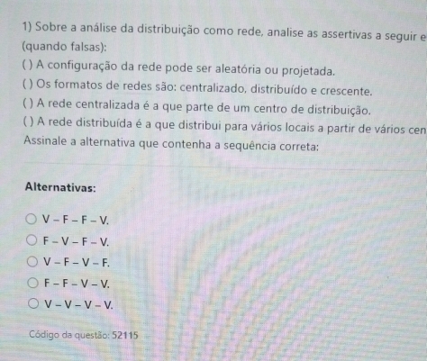 Sobre a análise da distribuição como rede, analise as assertivas a seguir e
(quando falsas):
( ) A configuração da rede pode ser aleatória ou projetada.
( ) Os formatos de redes são: centralizado, distribuído e crescente.
( ) A rede centralizada é a que parte de um centro de distribuição.
( ) A rede distribuída é a que distribui para vários locais a partir de vários cen
Assinale a alternativa que contenha a sequência correta:
Alternativas:
V-F-F-V.
F-V-F-V.
V-F-V-F.
F-F-V-V.
V-V-V-V. 
Código da questão: 52115