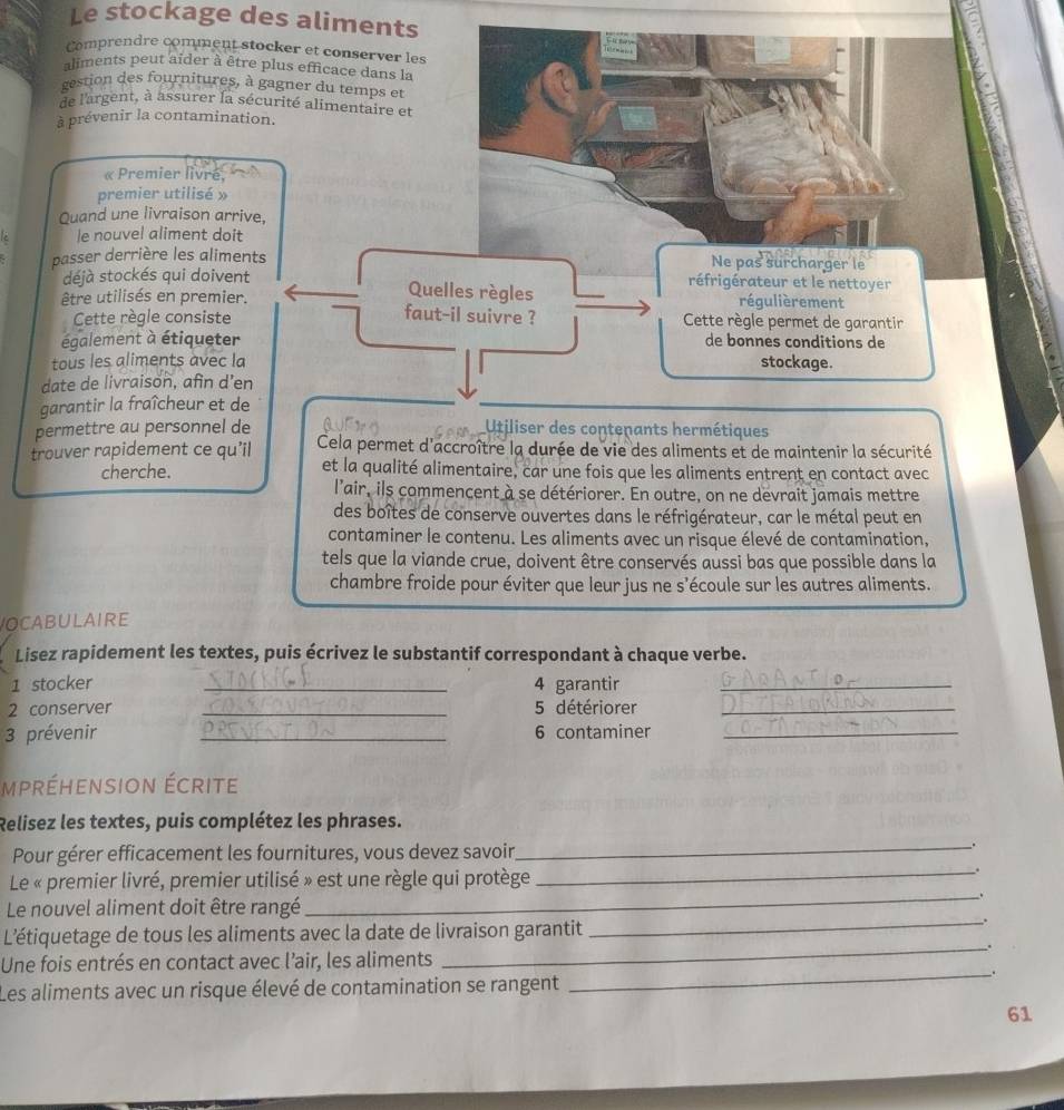 Le stockage des aliments
Comprendre comment stocker et conserver les
aliments peut aider à être plus efficace dans la
gestion des fournitures, à gagner du temps et
de l'argent, à assurer la sécurité alimentaire et
à prévenir la contamination.
« Premier livre,
premier utilisé »
Quand une livraison arrive,
le nouvel aliment doit
passer derrière les aliments Ne pas surcharger le
déjà stockés qui doivent Quelles règles réfrigérateur et le nettoyer
réqulièrement
être utilisés en premier. faut-il suivre ?  Cette règle permet de garantir
Cette règle consiste
également à étiqueter de bonnes conditions de
tous les aliments avec la stockage.
date de livraison, afin d’en
garantir la fraîcheur et de
permettre au personnel de tiliser des contenants hermétiques
trouver rapidement ce qu'il Cela permet d'accroître la durée de vie des aliments et de maintenir la sécurité
cherche. et la qualité alimentaire, car une fois que les aliments entrent en contact avec
l'air, ils commencent à se détériorer. En outre, on ne devrait jamais mettre
des boîtes de conserve ouvertes dans le réfrigérateur, car le métal peut en
contaminer le contenu. Les aliments avec un risque élevé de contamination,
tels que la viande crue, doivent être conservés aussi bas que possible dans la
chambre froide pour éviter que leur jus ne s’écoule sur les autres aliments.
OCABULAIRE
Lisez rapidement les textes, puis écrivez le substantif correspondant à chaque verbe.
1 stocker _4 garantir_
2 conserver _5 détériorer_
3 prévenir _6 contaminer_
mpréhension écrite
Relisez les textes, puis complétez les phrases.
Pour gérer efficacement les fournitures, vous devez savoir,
_.
Le « premier livré, premier utilisé » est une règle qui protège
_.
_、
Le nouvel aliment doit être rangé
L'étiquetage de tous les aliments avec la date de livraison garantit
_.
_.
Une fois entrés en contact avec l’air, les aliments
_.
Les aliments avec un risque élevé de contamination se rangent
61