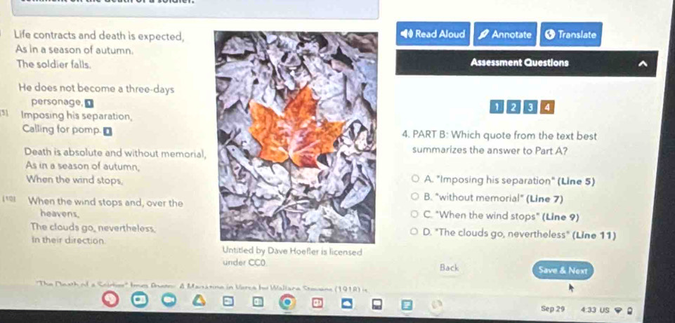 Life contracts and death is expected, Read Aloud Annotate * Translate
As in a season of autumn.
The soldier falls.Assessment Questions
He does not become a three-days
personage,12
Imposing his separation,
Calling for pomp. r4. PART B: Which quote from the text best
Death is absolute and without memorial,summarizes the answer to Part A?
As in a season of autumn,
When the wind stops,A. "Imposing his separation" (Line 5)
B. "without memorial" (Line 7)
* When the wind stops and, over theC. "When the wind stops" (Line 9)
heavens.
The clouds go, nevertheless.D. "The clouds go, nevertheless" (Line 11)
In their direction
Untitled by Dave Hoefler is licensed
under CC0. Back Save & Next
A Manatine in Verca bu Wallaca Stovane (1918)
Sep 29 4:33 US