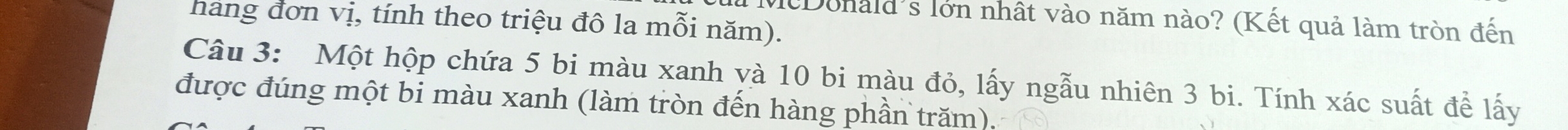 McDonald's lớn nhật vào năm nào? (Kết quả làm tròn đến 
hang đơn vị, tính theo triệu đô la mỗi năm). 
Câu 3: Một hộp chứa 5 bi màu xanh và 10 bi màu đỏ, lấy ngẫu nhiên 3 bi. Tính xác suất để lấy 
được đúng một bi màu xanh (làm tròn đến hàng phần trăm).