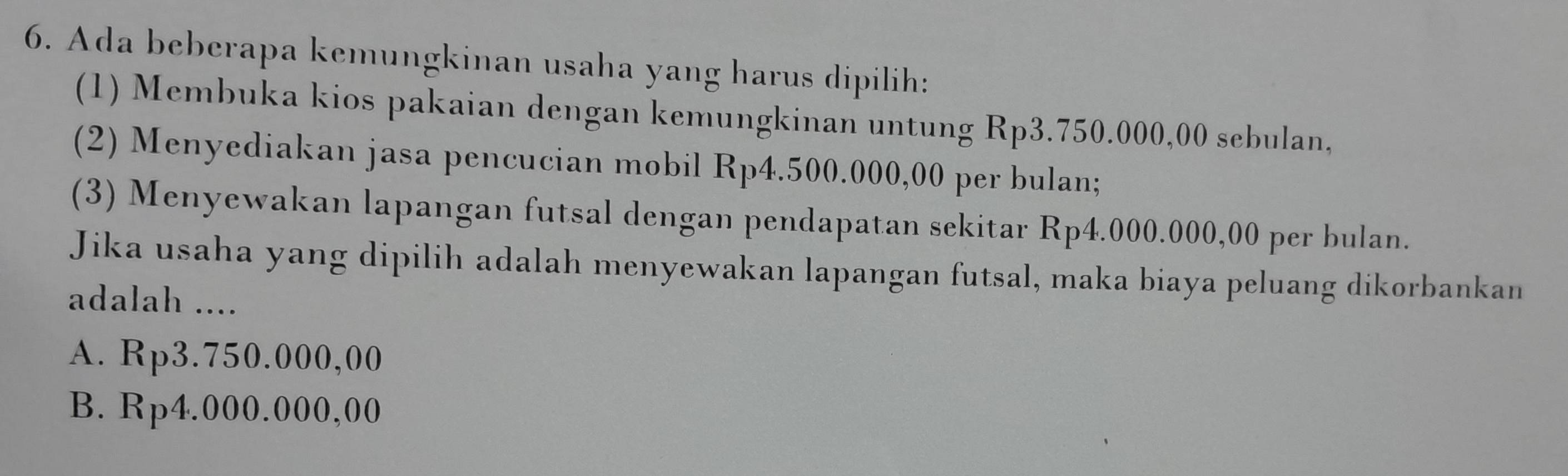 Ada beberapa kemungkinan usaha yang harus dipilih:
(1) Membuka kios pakaian dengan kemungkinan untung Rp3.750.000,00 sebulan,
(2) Menyediakan jasa pencucian mobil Rp4.500.000,00 per bulan;
(3) Menyewakan lapangan futsal dengan pendapatan sekitar Rp4.000.000,00 per bulan.
Jika usaha yang dipilih adalah menyewakan lapangan futsal, maka biaya peluang dikorbankan
adalah ....
A. Rp3.750.000,00
B. Rp4.000.000,00