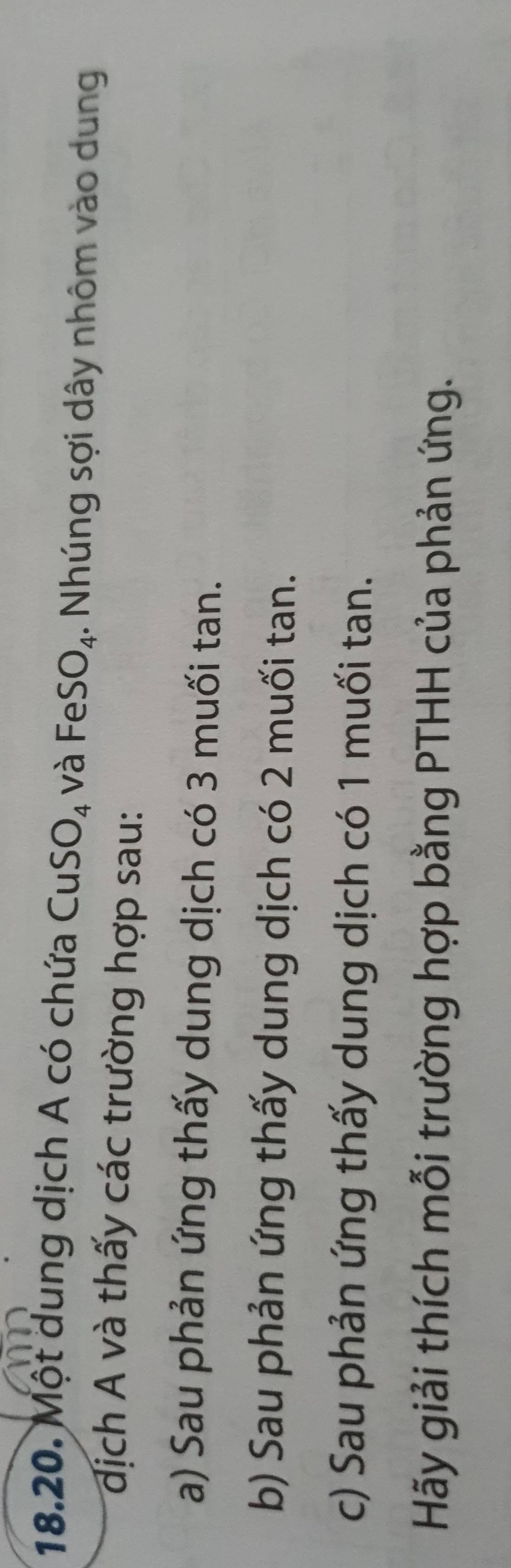 Một dung dịch A có chứa CuS O_4 và FeS O_4. Nhúng sợi dây nhôm vào dung 
đdịch A và thấy các trường hợp sau: 
a) Sau phản ứng thấy dung dịch có 3 muối tan. 
b) Sau phản ứng thấy dung dịch có 2 muối tan. 
c) Sau phản ứng thấy dung dịch có 1 muối tan. 
Hãy giải thích mỗi trường hợp bằng PTHH của phản ứng.