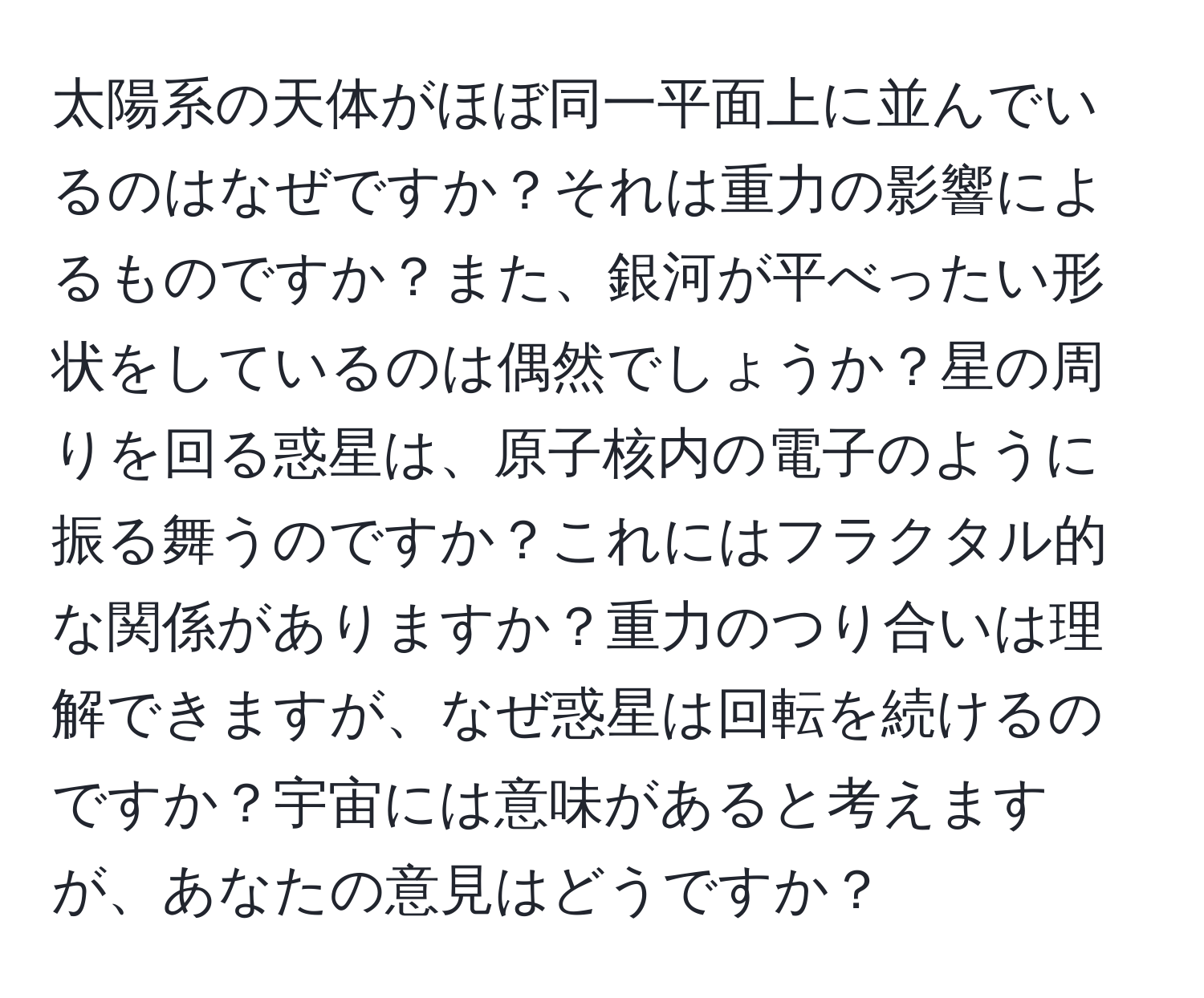 太陽系の天体がほぼ同一平面上に並んでいるのはなぜですか？それは重力の影響によるものですか？また、銀河が平べったい形状をしているのは偶然でしょうか？星の周りを回る惑星は、原子核内の電子のように振る舞うのですか？これにはフラクタル的な関係がありますか？重力のつり合いは理解できますが、なぜ惑星は回転を続けるのですか？宇宙には意味があると考えますが、あなたの意見はどうですか？