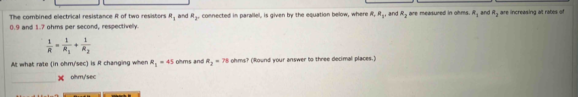 The combined electrical resistance R of two resistors R_1 and R_2 , connected in parallel, is given by the equation below, where R, R_1 and R_2 are measured in ohms. R_1 and R_2 are increasing at rates of
0.9 and 1.7 ohms per second, respectively.
 1/R =frac 1R_1+frac 1R_2
At what rate (in ohm/sec) is R changing when R_1=45 ohms and R_2=78 ohms? (Round your answer to three decimal places.) 
_
ohm/sec