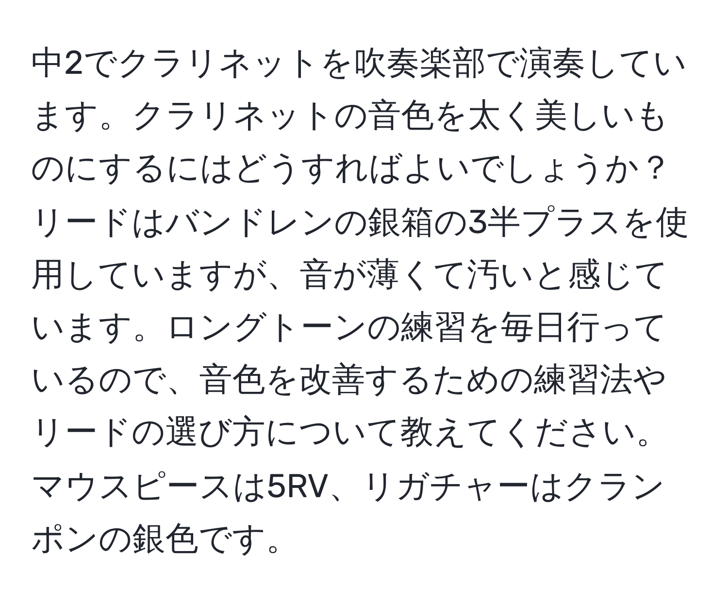 中2でクラリネットを吹奏楽部で演奏しています。クラリネットの音色を太く美しいものにするにはどうすればよいでしょうか？リードはバンドレンの銀箱の3半プラスを使用していますが、音が薄くて汚いと感じています。ロングトーンの練習を毎日行っているので、音色を改善するための練習法やリードの選び方について教えてください。マウスピースは5RV、リガチャーはクランポンの銀色です。