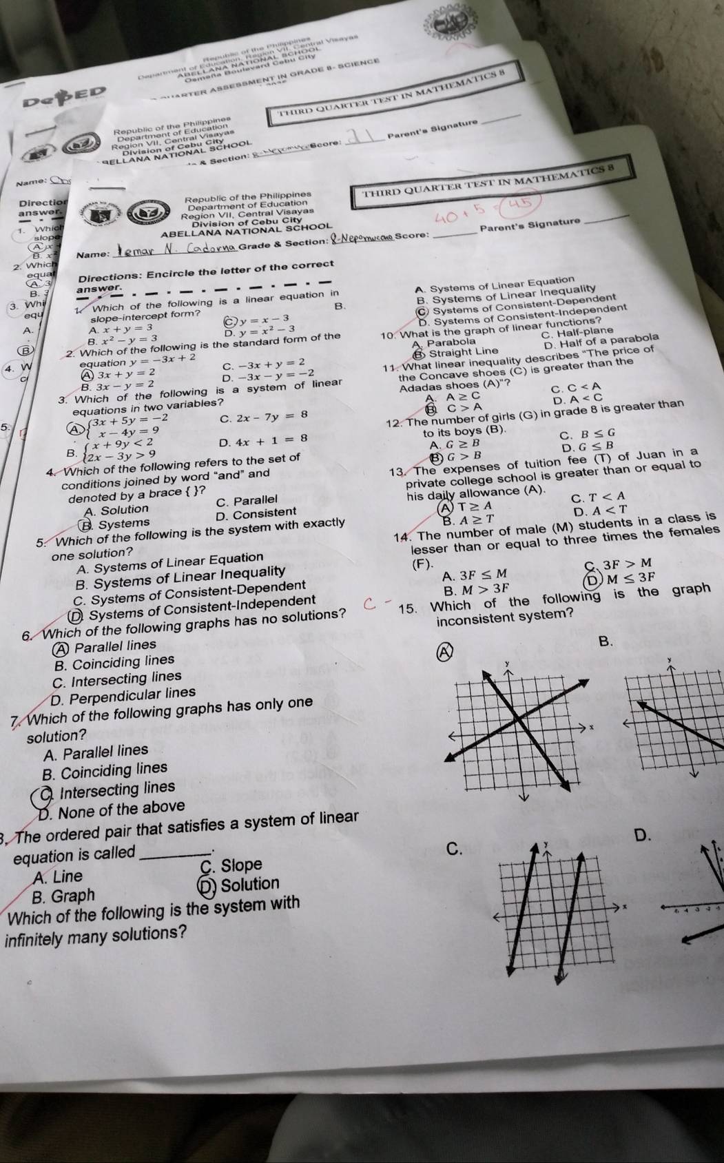 ''  '  'm n o ng'''    
RTER ASESSMENT IN GRADE B- SCIENCE
_
Third Quarter test in matheMätICs 8
D
ad
e Gcor _Parent's Signature
& Section: 8
THIRD QUARTER TEST IN MATHEMATICS 8
Directio
answer
as
rạn Score: _Parent's Signature
_
slope ABELLANA NATIONAL SCHOOL
Ap
2. Whic _  Grade & Section:
B. x Name:
equa Directions: Encircle the letter of the correct
B. answer.
3. Whi 1 Which of the following is a linear equation in A. Systems of Linear Equation
B. B. Systems of Linear Inequality
C) Systems of Consistent-Dependent
equ slope-intercept form? y=x-3
C
D. Systems of Consistent-Independent
A. A x+y=3
⑥ 2. Which of the following is the standard form of the y=x^2-3 10. What is the graph of linear functions?
B x^2-y=3
A Parabola C. Half-plane
Straight Line D. Half of a parabola
4. W equation y=-3x+2 C. -3x+y=2
11. What linear inequality describes “The price of
3x+y=2 D. -3x-y=-2
3. Which of the following is a system of linear the Concave shoes (C) is greater than the
3x-y=2
C
A A≥ C
A
equations in two variables? Adadas shoes
C>A
3x+5y=-2 C. 2x-7y=8
5
12. The number of girls (G) in grade 8 is greater than
x-4y=9
B≤ G
n beginarrayl x+9y<2 2x-3y>9endarray. D. 4x+1=8 to its boys (B). S G≤ B
A.
B.
B G>B
4. Which of the following refers to the set of G≥ B
denoted by a brace  ? 13. The expenses of tuition fee (T) of Juan in a
conditions joined by word “and” and
A. Solution C. Parallel private college school is greater than or equal to
his daily allowance (A). C. T
B. Systems D. Consistent
T≥ A
D. A
A≥ T
14. The number of male (M) students in a class is
5. Which of the following is the system with exactly
A. Systems of Linear Equation lesser than or equal to three times the females
one solution?
B. Systems of Linear Inequality
(F).
C 3F>M
A. 3F≤ M M≤ 3F
C. Systems of Consistent-Dependent
B. M>3F D
Systems of Consistent-Independent
6. Which of the following graphs has no solutions? 15. Which of the following is the graph
inconsistent system?
Ⓐ Parallel lines
B.
B. Coinciding lines
C. Intersecting lines
D. Perpendicular lines
Which of the following graphs has only one
solution? 
A. Parallel lines
B. Coinciding lines
Intersecting lines
D. None of the above
3. The ordered pair that satisfies a system of linear
D.
equation is called_
C.
A. Line C. Slope
B. Graph Q Solution
Which of the following is the system with
infinitely many solutions?