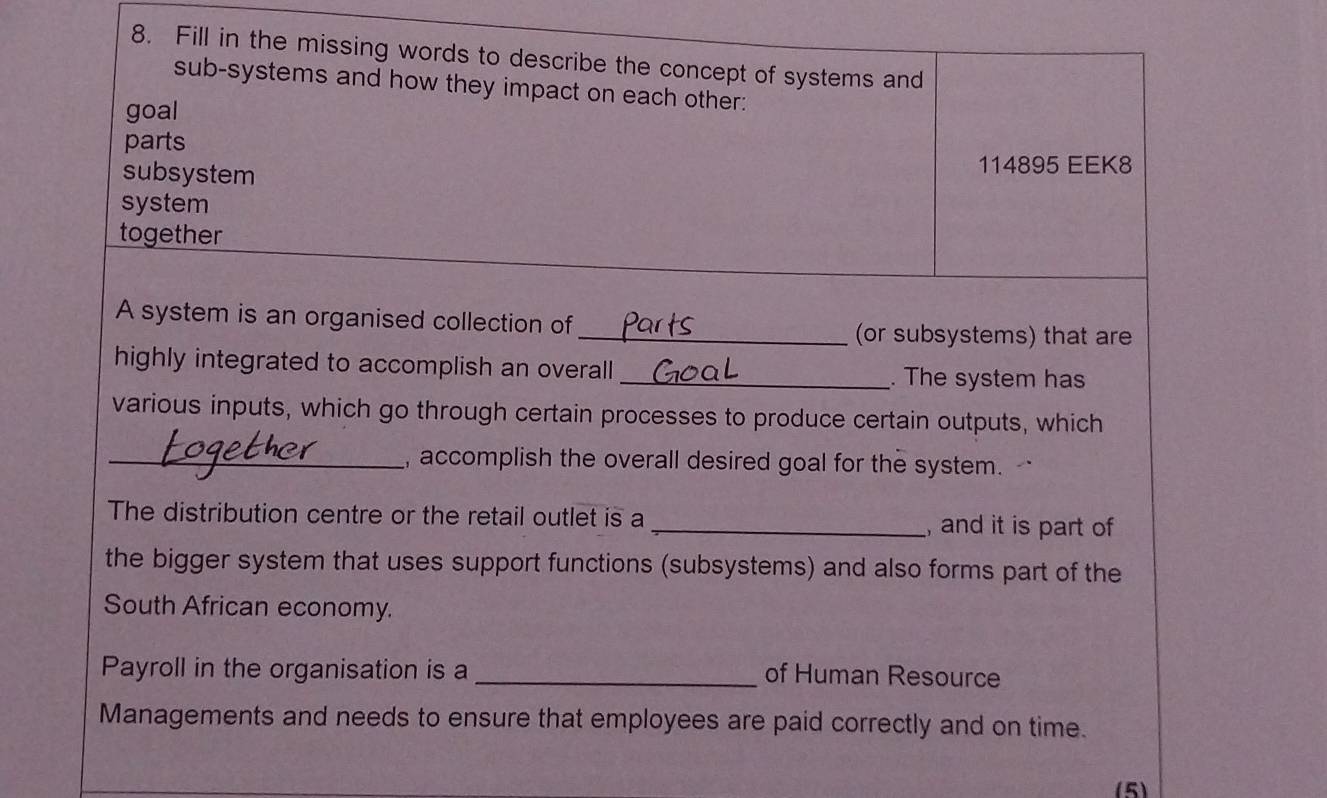 Fill in the missing words to describe the concept of systems and 
sub-systems and how they impact on each other: 
goal 
parts 
subsystem 114895 EEK8 
system 
together 
A system is an organised collection of 
_(or subsystems) that are 
highly integrated to accomplish an overall 
_. The system has 
various inputs, which go through certain processes to produce certain outputs, which 
_, accomplish the overall desired goal for the system. 
The distribution centre or the retail outlet is a _,and it is part of 
the bigger system that uses support functions (subsystems) and also forms part of the 
South African economy. 
Payroll in the organisation is a _of Human Resource 
Managements and needs to ensure that employees are paid correctly and on time. 
(5)