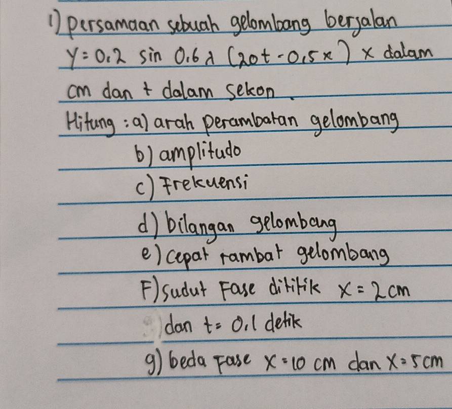 persamaan sebuah gelombang bergalan
y=0.2sin 0.6lambda (20t-0.5x) xdola m
15^(-1)
cm dan t dalam seton 
Hitung; a) arah perambaran gelombang 
b) amplitudo 
() Freluensi 
d) bilangan gelombeng 
e) cepar rambar gelombang 
F)sudat Fase dililik x=2cm
dan t=0.1 delik 
g) beda Fase x=10cm dan x=5cm