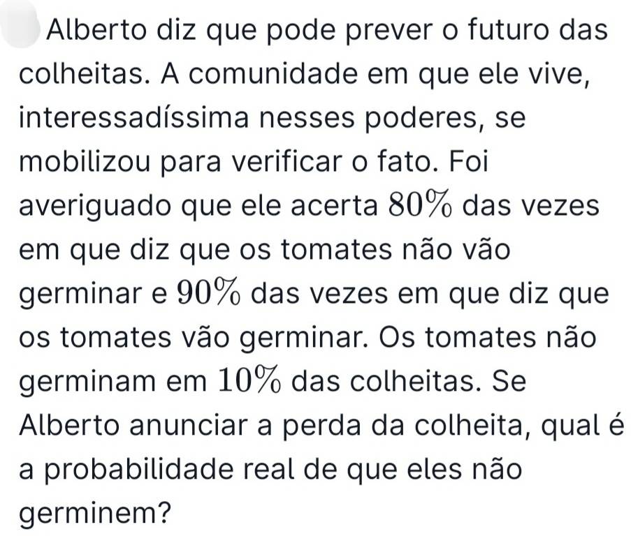 Alberto diz que pode prever o futuro das 
colheitas. A comunidade em que ele vive, 
interessadíssima nesses poderes, se 
mobilizou para verificar o fato. Foi 
averiguado que ele acerta 80% das vezes 
em que diz que os tomates não vão 
germinar e 90% das vezes em que diz que 
os tomates vão germinar. Os tomates não 
germinam em 10% das colheitas. Se 
Alberto anunciar a perda da colheita, qual é 
a probabilidade real de que eles não 
germinem?