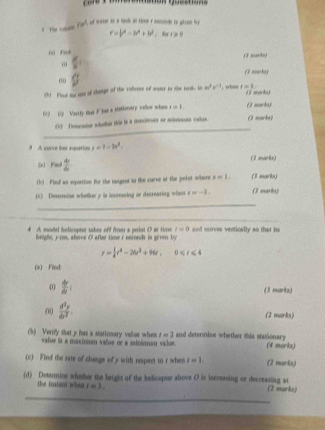 core a 
? The volamh ym^2 , of water in a tank at time 7 esconds is given by
l'=psi^8=3t^4+3t^2;fr r≥slant 0
(a) Fiol 
(3 maris)
 df/df i
(i  dy/dx 
(3 marks) 
(b) Find the mais of change of the volume of water in the tank, in m^4· s^(-1) , when 1=2, 
(2 marks) 
(e) (1) Verify that P has a stationary value when f=1, 
(2 marks) 
_ 
(1) Determine whether this is a maximum or minmum value. O marka) 
3 A curve has equation y=7-2x^2. 
(a) Find  dv/dx  (2 marks) 
(b) Find an equation for the tangent to the curve at the point where x=1. (3 marks) 
(6) Determine whether y is increasing or decreasing when x=-2. (2 marks) 
_ 
_ 
4 A model hellcopter takes off from a point 0 at time t=0 and moves vertically so that its 
height, y cm, above 0 after time / seconds is given by
y= 1/4 t^4-26t^2+96t, 0
(a) Find: 
(i)  dv/dt 
(3 marks) 
(ii)  d^2y/dt^2 . (2 marks) 
(b) Verify that y has a stationary value when t=2 and determine whether this stationary 
value is a maximum value or a minimum value. (4 marks) 
(c) Find the rate of change of y with respect to r when t=1, (2 marks) 
(d) Determine whether the height of the helicopter above O is increasing or decreasing at 
the instant when l=3. (2 marks) 
_