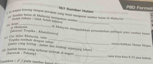 PBD Format 
10.1 Sumber Hutan 
] Isi tempat kosong dengan jawapan yang betul mengenai sumber hutan di Malaysia 
(a) Sumber hutan di Malaysia merupakan sumber 
[bolch baharu ; tidak boleh baharu]_ 
(b) Iklim_ 
di Malaysia. di Malaysia menggalakkan pertumbuhan pelbagai jenis sumber hutan 
[Monsun Tropika ; Khatulistiwa] 
_ 
(c) Ciri iklim Malaysia, iaitu 
Tropika tumbuh dengan subur. menyebabkan Hutan Hujan 
[panas yang kering ; panas dan lembap sepanjang tahun] 
[Sarawak ; Pahang] 
(d) Jumlah hutan yang terbesar terletak di negeri _, iaitu kira-kira 8.23 juta hektar. 
Tandakan ( ) pada sumber hutan