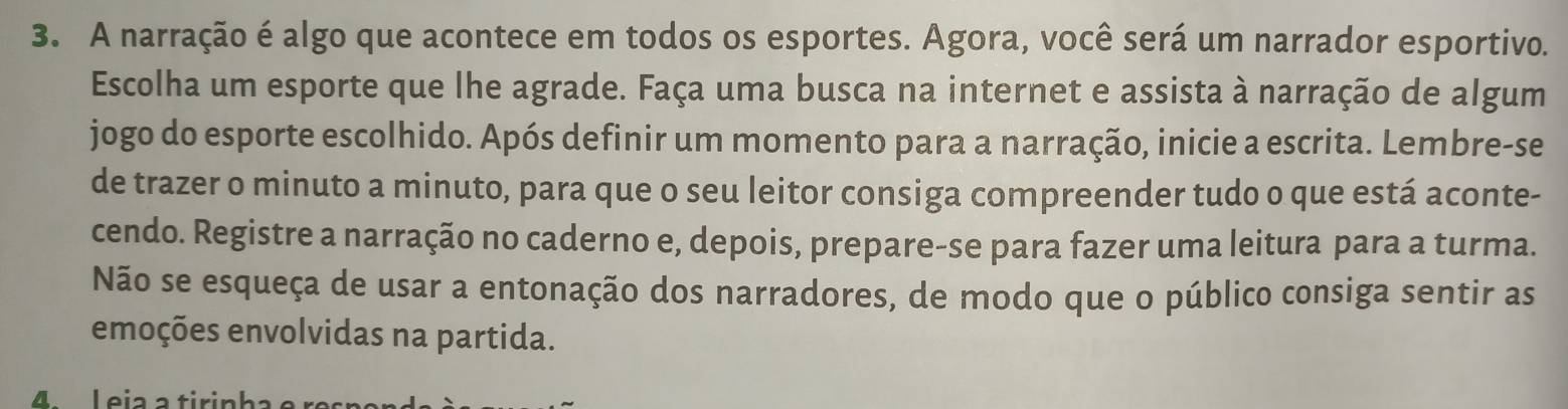 A narração é algo que acontece em todos os esportes. Agora, você será um narrador esportivo. 
Escolha um esporte que lhe agrade. Faça uma busca na internet e assista à narração de algum 
jogo do esporte escolhido. Após definir um momento para a narração, inicie a escrita. Lembre-se 
de trazer o minuto a minuto, para que o seu leitor consiga compreender tudo o que está aconte- 
cendo. Registre a narração no caderno e, depois, prepare-se para fazer uma leitura para a turma. 
Não se esqueça de usar a entonação dos narradores, de modo que o público consiga sentir as 
emoções envolvidas na partida. 
4. L eia a tirink