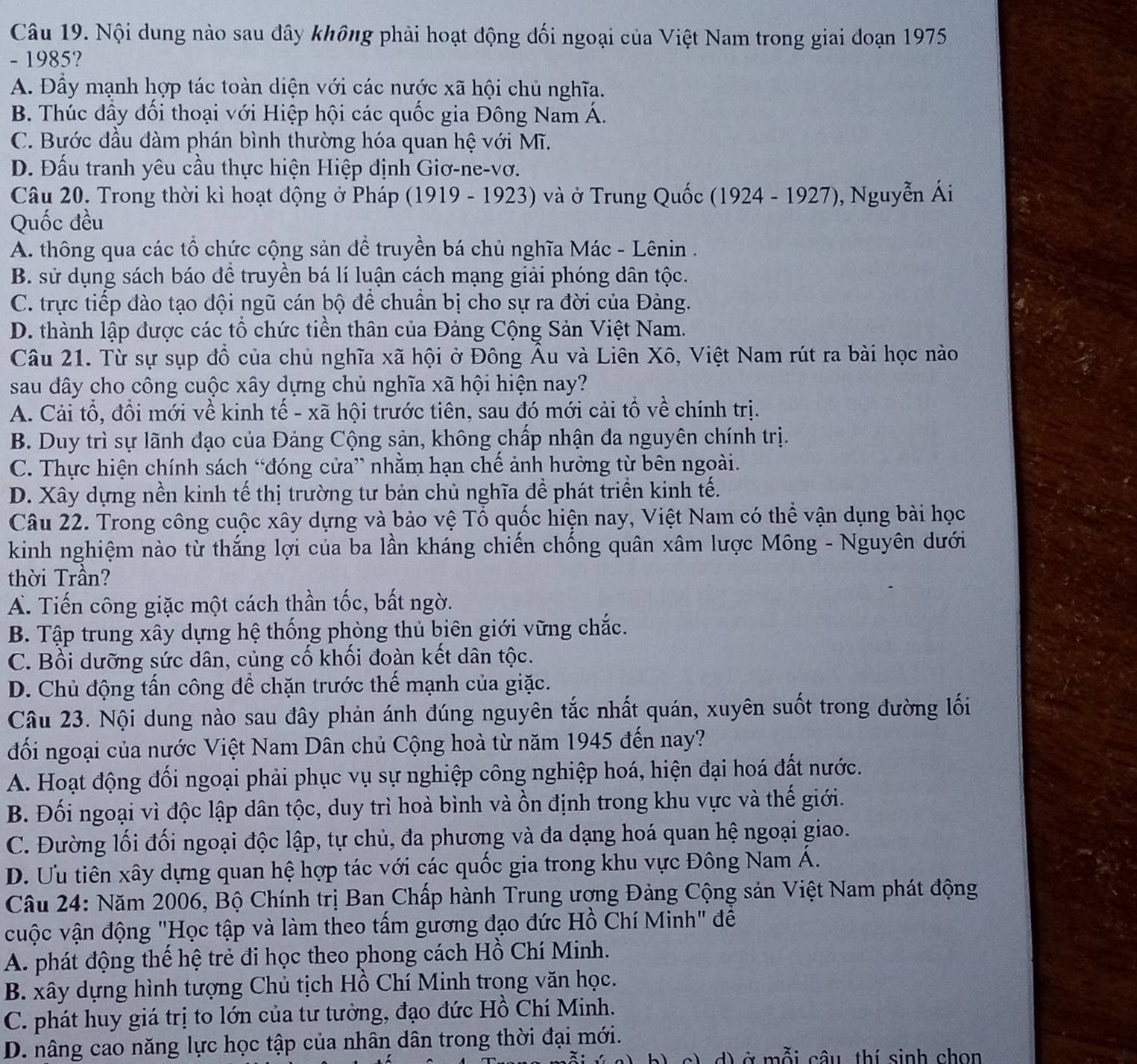 Nội dung nào sau đây không phải hoạt động đối ngoại của Việt Nam trong giai đoạn 1975
- 1985?
A. Đẩy mạnh hợp tác toàn diện với các nước xã hội chủ nghĩa.
B. Thúc đầy đổi thoại với Hiệp hội các quốc gia Đông Nam Á.
C. Bước đầu đàm phán bình thường hóa quan hệ với Mĩ.
D. Đấu tranh yêu cầu thực hiện Hiệp định Giơ-ne-vơ.
Câu 20. Trong thời kì hoạt động ở Pháp (1919 - 1923) và ở Trung Quốc (1924 - 1927), Nguyễn Ái
Quốc đều
A. thông qua các tổ chức cộng sản đề truyền bá chủ nghĩa Mác - Lênin .
B. sử dụng sách báo để truyền bá lí luận cách mạng giải phóng dân tộc.
C. trực tiếp đào tạo đội ngũ cán bộ để chuẩn bị cho sự ra đời của Đàng.
D. thành lập được các tổ chức tiền thân của Đảng Cộng Sản Việt Nam.
Câu 21. Từ sự sụp đồ của chủ nghĩa xã hội ở Đông Âu và Liên Xô, Việt Nam rút ra bài học nào
sau dây cho công cuộc xây dựng chủ nghĩa xã hội hiện nay?
A. Cải tổ, đồi mới về kinh tế - xã hội trước tiên, sau đó mới cải tổ về chính trị.
B. Duy trì sự lãnh đạo của Đảng Cộng sản, không chấp nhận đa nguyên chính trị.
C. Thực hiện chính sách “đóng cửa” nhằm hạn chế ảnh hưởng từ bên ngoài.
D. Xây dựng nền kinh tế thị trường tư bản chủ nghĩa đề phát triển kinh tế.
Câu 22. Trong công cuộc xây dựng và bảo vệ Tổ quốc hiện nay, Việt Nam có thể vận dụng bài học
kinh nghiệm nào từ thắng lợi của ba lần kháng chiến chống quân xâm lược Mông - Nguyên dưới
thời Trần?
A. Tiến công giặc một cách thần tốc, bất ngờ.
B. Tập trung xây dựng hệ thống phòng thủ biên giới vững chắc.
C. Bồi dưỡng sức dân, củng cố khối đoàn kết dân tộc.
D. Chủ động tấn công để chặn trước thế mạnh của giặc.
Câu 23. Nội dung nào sau đây phản ánh đúng nguyên tắc nhất quán, xuyên suốt trong đường lối
đối ngoại của nước Việt Nam Dân chủ Cộng hoà từ năm 1945 đến nay?
A. Hoạt động đối ngoại phải phục vụ sự nghiệp công nghiệp hoá, hiện đại hoá đất nước.
B. Đối ngoại vì độc lập dân tộc, duy trì hoà bình và ồn định trong khu vực và thế giới.
C. Đường lối đối ngoại độc lập, tự chủ, đa phương và đa dạng hoá quan hệ ngoại giao.
D. Ưu tiên xây dựng quan hệ hợp tác với các quốc gia trong khu vực Đông Nam Á.
Câu 24: Năm 2006, Bộ Chính trị Ban Chấp hành Trung ượng Đảng Cộng sản Việt Nam phát động
cuộc vận động "Học tập và làm theo tấm gương đạo đức Hồ Chí Minh" để
A. phát động thế hệ trẻ đi học theo phong cách Hồ Chí Minh.
B. xây dựng hình tượng Chủ tịch Hồ Chí Minh trong văn học.
C. phát huy giá trị to lớn của tư tưởng, đạo đức Hồ Chí Minh.
D. nâng cao năng lực học tập của nhân dân trong thời đại mới.
d) ở mỗi câu thí sinh chon