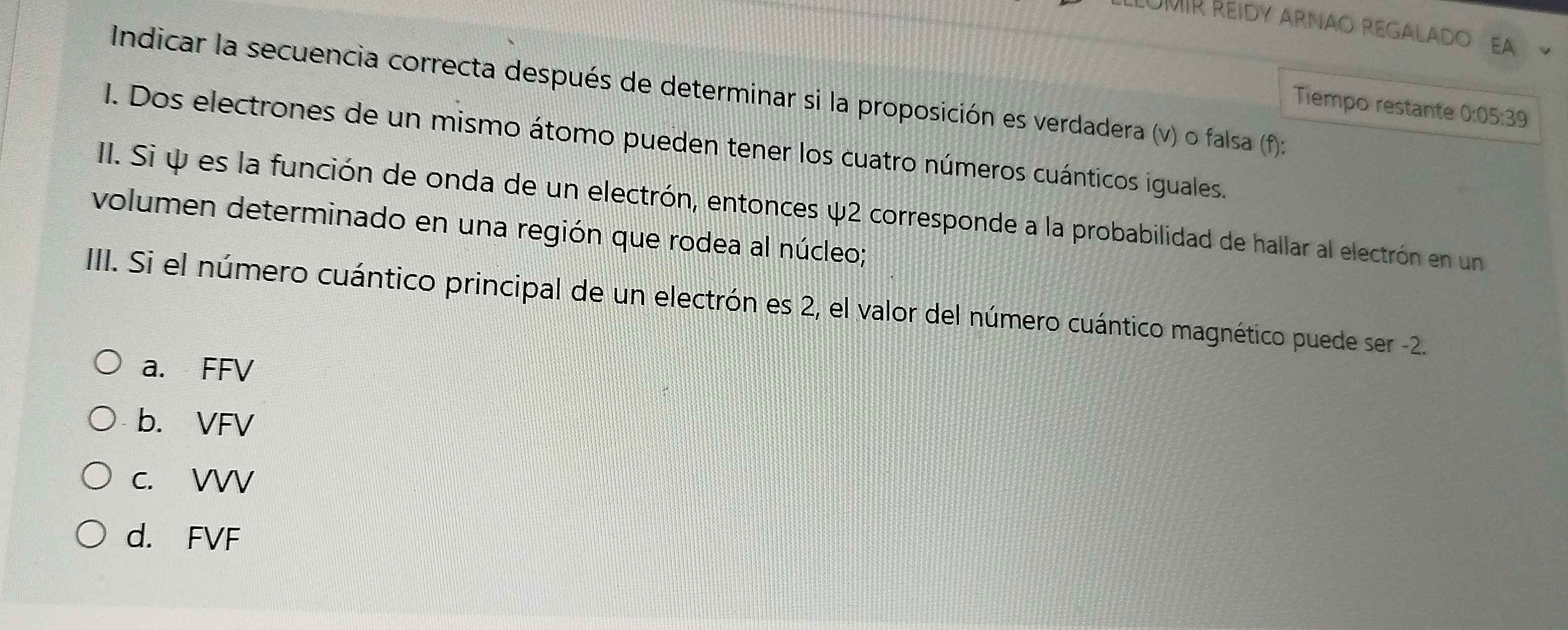 LLÜMÍR REIDY ARNAO REGALADO EA
Indicar la secuencia correcta después de determinar si la proposición es verdadera (v) o falsa (f)
Tiempo restante ):05:3
I. Dos electrones de un mismo átomo pueden tener los cuatro números cuánticos iguales.
I. Si ψ es la función de onda de un electrón, entonces ψ2 corresponde a la probabilidad de hallar al electrón en un
volumen determinado en una región que rodea al núcleo;
III. Si el número cuántico principal de un electrón es 2, el valor del número cuántico magnético puede ser -2.
a. FFV
b. VFV
c. VVV
d. FVF