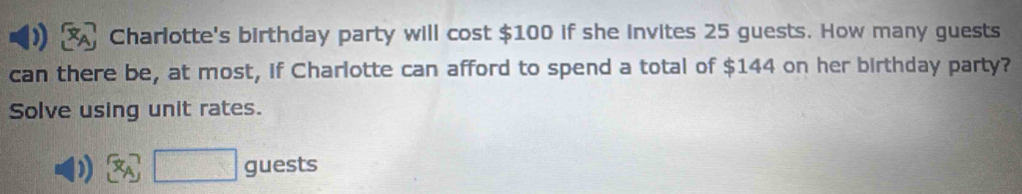 Charlotte's birthday party will cost $100 if she invites 25 guests. How many guests 
can there be, at most, if Charlotte can afford to spend a total of $144 on her birthday party? 
Solve using unit rates. 
D beginarrayr  Aendarray □ guests