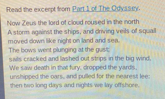 Read the excerpt from Part 1 of The Odyssey. 
Now Zeus the lord of cloud roused in the north 
A storm against the ships, and driving veils of squall 
moved down like night on land and sea. 
The bows went plunging at the gust; 
sails cracked and lashed out strips in the big wind. 
We saw death in that fury, dropped the yards, 
unshipped the oars, and pulled for the nearest lee: 
then two long days and nights we lay offshore.