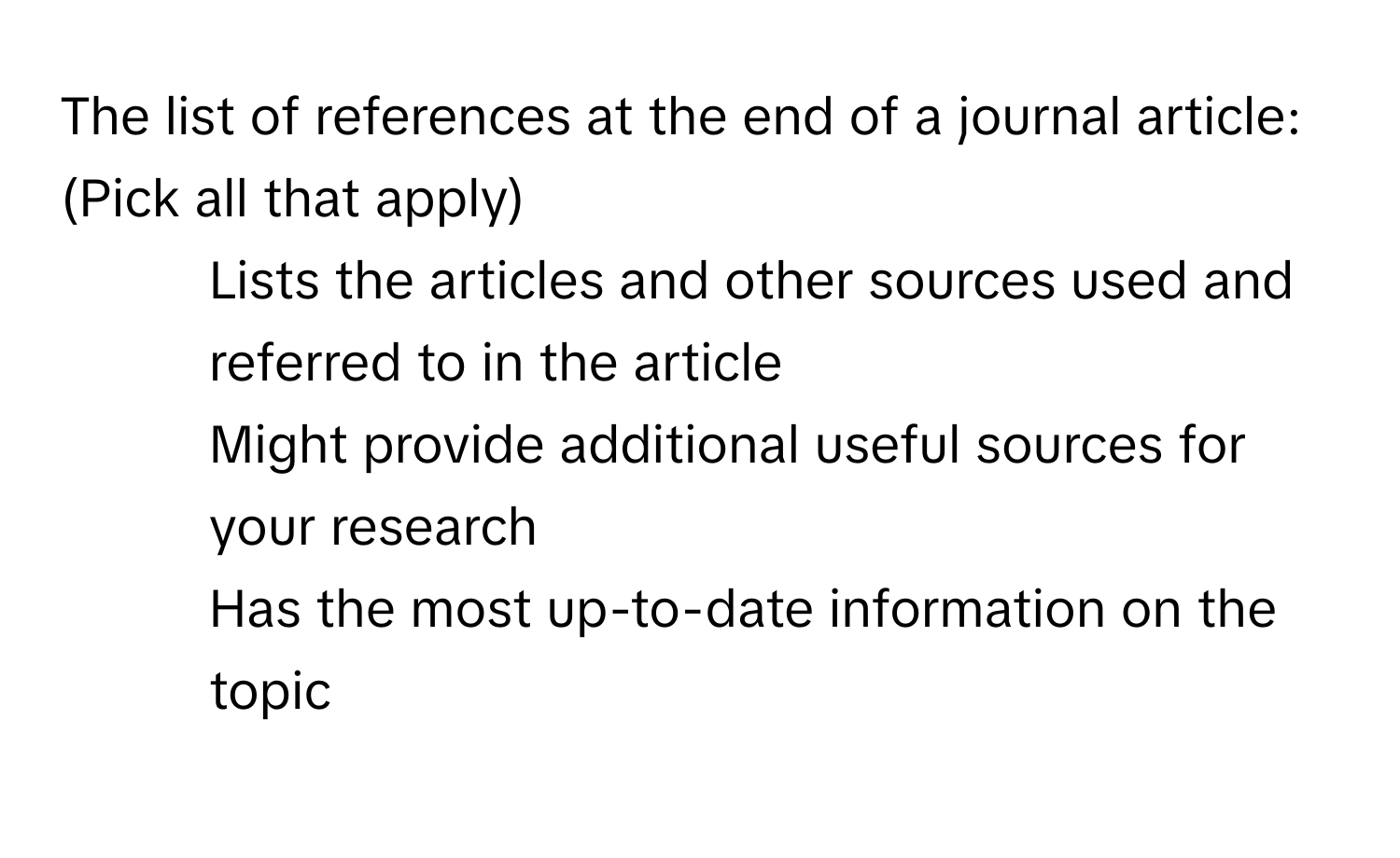 The list of references at the end of a journal article: (Pick all that apply)

1. Lists the articles and other sources used and referred to in the article
2. Might provide additional useful sources for your research
3. Has the most up-to-date information on the topic